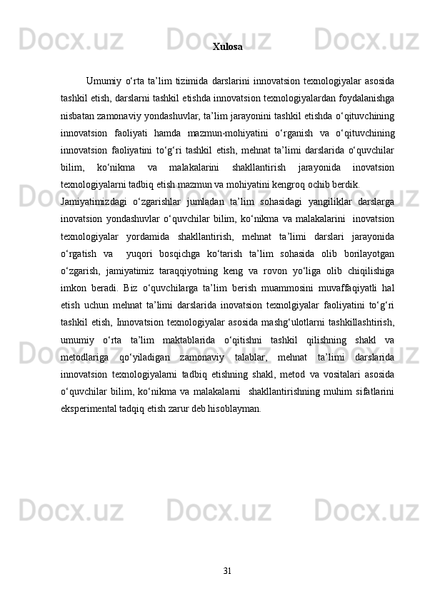 Xulosa
Umumiy   o‘rta   ta’lim   tizimida   darslarini   innovatsion   texnologiyalar   asosida
tashkil etish, darslarni tashkil etishda innovatsion texnologiyalardan foydalanishga
nisbatan zamonaviy yondashuvlar, ta’lim jarayonini tashkil etishda o‘qituvchining
innovatsion   faoliyati   hamda   mazmun-mohiyatini   o‘rganish   va   o‘qituvchining
innovatsion   faoliyatini   to‘g‘ri   tashkil   etish,   mehnat   ta’limi   darslarida   o‘quvchilar
bilim,   ko‘nikma   va   malakalarini   shakllantirish   jarayonida   inovatsion
texnologiyalarni tadbiq etish mazmun va mohiyatini kengroq ochib berdik.             
Jamiyatimizdagi   o‘zgarishlar   jumladan   ta’lim   sohasidagi   yangiliklar   darslarga
inovatsion   yondashuvlar   o‘quvchilar   bilim,   ko‘nikma   va   malakalarini     inovatsion
texnologiyalar   yordamida   shakllantirish,   mehnat   ta’limi   darslari   jarayonida
o‘rgatish   va     yuqori   bosqichga   ko‘tarish   ta’lim   sohasida   olib   borilayotgan
o‘zgarish,   jamiyatimiz   taraqqiyotning   keng   va   rovon   yo‘liga   olib   chiqilishiga
imkon   beradi.   Biz   o‘quvchilarga   ta’lim   berish   muammosini   muvaffaqiyatli   hal
etish   uchun   mehnat   ta’limi   darslarida   inovatsion   texnolgiyalar   faoliyatini   to‘g‘ri
tashkil   etish,   Innovatsion   texnologiyalar   asosida   mashg‘ulotlarni   tashkillashtirish,
umumiy   o‘rta   ta’lim   maktablarida   o‘qitishni   tashkil   qilishning   shakl   va
metodlariga   qo‘yiladigan   zamonaviy   talablar,   mehnat   ta’limi   darslarida
innovatsion   texnologiyalarni   tadbiq   etishning   shakl,   metod   va   vositalari   asosida
o‘quvchilar   bilim,   ko‘nikma   va   malakalarni     shakllantirishning   muhim   sifatlarini
eksperimental tadqiq etish zarur deb hisoblayman. 
 
31 