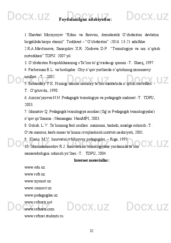                               Foydalanilgan adabiyotlar:
1. Shavkat   Mirziyoyev   “Erkin   va   farovon,   demokratik   O’zbekiston   davlatini
birgalikda barpo etamiz”. Toshkent – “O’zbekiston” -2016. 13-21 sahifalar. 
2. R.A.Mavlonova,   Sanaqulov   X.R.   Xodieva   D.P     “Texnologiya   va   uni   o’qitish
metodikasi” TDPU. 2007 yil
3. O‘zbekiston Respublikasining «Ta’lim to‘g‘risida»gi qonuni.-T.: Sharq, 1997.
4. Farberman B.L. va boshqalar. Oliy o‘quv yurtlarida o‘qitishning zamonaviy 
usullari. -T.:  2002.
5. Babanskiy Y.K. Hozirgi zamon umumiy ta’lim maktabida o‘qitish metodlari. -
T.: O‘qituvchi, 1990.
6. Azizxo‘jayeva N.N. Pedagogik texnologiya va pedagogik mahorat.-T.: TDPU, 
2003.
7. Ishmatov Q. Pedagogik texnologiya asoslari (Ilg‘or Pedagogik texnologiyalar) 
o‘quv qo‘llanma.- Namangan: NamMPI, 2003.
8. Golish. L.V. Ta’limning faol usullari: mazmuni, tanlash, amalga oshirish.-T.: 
O‘rta maxsus, kasb-xunar ta’limini rivojlantirish instituti nashriyoti, 2001.
9.  Klarin. M.V. Innovatsii v Mirovoy pedagogike. – Riga, 1995.
10. Ishmuxammedov R.J. Innovatsion texnologiyalar yordamida ta’lim 
samaradorligini oshirish yo‘llari.-T.:  TDPU, 2004.
Internet materiallar:
www.edu.uz
www.refs.uz
www.ziyonet.uz
www.connect.uz
www.pedagogika.uz
www.referats.net
www.referats.com
www.referat.students.ru
32 