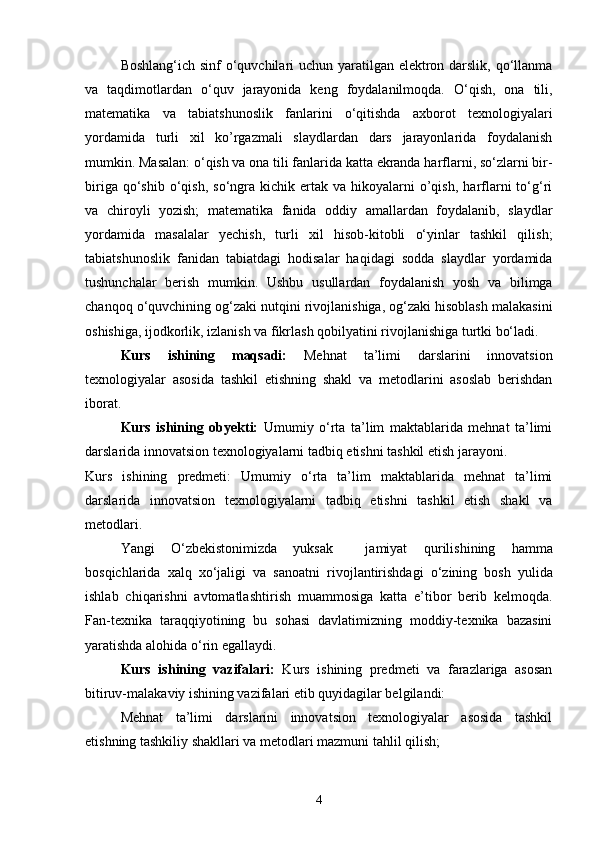 Boshlang‘ich sinf  o‘quvchilari uchun yaratilgan elektron darslik, qo‘llanma
va   taqdimotlardan   o‘quv   jarayonida   keng   foydalanilmoqda.   O‘qish,   ona   tili,
matematika   va   tabiatshunoslik   fanlarini   o‘qitishda   axborot   texnologiyalari
yordamida   turli   xil   ko’rgazmali   slaydlardan   dars   jarayonlarida   foydalanish
mumkin. Masalan: o‘qish va ona tili fanlarida katta ekranda harflarni, so‘zlarni bir-
biriga  qo‘shib  o‘qish,  so‘ngra  kichik  ertak  va  hikoyalarni   o’qish,   harflarni   to‘g‘ri
va   chiroyli   yozish;   matematika   fanida   oddiy   amallardan   foydalanib,   slaydlar
yordamida   masalalar   yechish,   turli   xil   hisob-kitobli   o‘yinlar   tashkil   qilish;
tabiatshunoslik   fanidan   tabiatdagi   hodisalar   haqidagi   sodda   slaydlar   yordamida
tushunchalar   berish   mumkin.   Ushbu   usullardan   foydalanish   yosh   va   bilimga
chanqoq o‘quvchining og‘zaki nutqini rivojlanishiga, og‘zaki hisoblash malakasini
oshishiga, ijodkorlik, izlanish va fikrlash qobilyatini rivojlanishiga turtki bo‘ladi.
Kurs   ishining   maqsadi:   Mehnat   ta’limi   darslarini   innovatsion
texnologiyalar   asosida   tashkil   etishning   shakl   va   metodlarini   asoslab   berishdan
iborat.
Kurs   ishining   obyekti:   Umumiy   o‘rta   ta’lim   maktablarida   mehnat   ta’limi
darslarida innovatsion texnologiyalarni tadbiq etishni tashkil etish jarayoni.
Kurs   ishining   predmeti:   Umumiy   o‘rta   ta’lim   maktablarida   mehnat   ta’limi
darslarida   innovatsion   texnologiyalarni   tadbiq   etishni   tashkil   etish   shakl   va
metodlari.
Yangi   O‘zbekistonimizda   yuksak     jamiyat   qu rilishining   hamma
bosqichlarida   xalq   xo‘jaligi   va   sanoatni   rivoj lantirishdagi   o‘zining   bosh   yulida
ishlab   chiqarishni   avtomatlash tirish   muammosiga   katta   e’tibor   berib   kelmoqda.
Fan-texnika   taraqqiyotining   bu   sohasi   davlatimizning   moddiy-texnika   bazasini
yaratishda alohida o‘rin egallaydi.
Kurs   ishining   vazifalari:   Kurs   ishining   predmeti   va   farazlariga   asosan
bitiruv-malakaviy ishining vazifalari etib quyidagilar belgilandi:
Mehnat   ta’limi   darslarini   innovatsion   texnologiyalar   asosida   tashkil
etishning tashkiliy shakllari va metodlari mazmuni tahlil qilish; 
4 