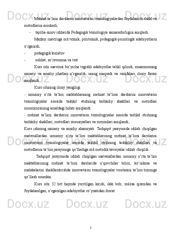 Mehnat ta’limi darslarini innovatsion texnologiyalardan foydalanish shakl va
metodlarini asoslash; 
-  tajriba-sinov ishlarida Pedagogik texnologiya samaradorligini aniqlash.
Mazkur mavzuga oid texnik, politexnik, pedagogik-psixologik adabiyotlarni
o‘rganish;
-  pedagogik kuzatuv
-  suhbat, so‘rovnoma va test
Kurs ishi  mavzusi  bo‘yicha tegishli  adabiyotlar tahlil qilindi, muammoning
nazariy   va   amaliy   jihatlari   o‘rganildi,   uning   maqsadi   va   vazifalari,   ilmiy   farazi
aniqlandi.
Kurs ishining ilmiy yangiligi:
-   umumiy   o‘rta   ta’lim   maktablarining   mehnat   ta’limi   darslarini   innovatsion
texnologiyalar   asosida   tashkil   etishning   tashkiliy   shakllari   va   metodlari
muommosining amaldagi holati aniqlandi.
-   mehnat   ta’limi   darslarini   innovatsion   texnologiyalar   asosida   tashkil   etishning
tashkiliy shakllari, metodlari xususiyatlari va mezonlari aniqlandi;
Kurs   ishining   nazariy   va   amaliy   ahamiyati.   Tadqiqot   jarayonida   ishlab   chiqilgan
materiallardan   umumiy   o‘rta   ta’lim   maktablarining   mehnat   ta’limi   darslarini
innovatsion   texnologiyalar   asosida   tashkil   etishning   tashkiliy   shakllari   va
metodlarini ta’lim jarayoniga qo‘llashga oid metodik tavsiyalar ishlab chiqildi.
  Tadqiqot   jarayonida   ishlab   chiqilgan   materiallardan   umumiy   o‘rta   ta’lim
maktablarining   mehnat   ta’limi   darslarida   o‘quvchilar   bilim,   ko‘nikma   va
malakalarini  shakllantirishda  innovatsion  texnologiyalar  vositasini   ta’lim   tizimiga
qo‘llash mumkin.
Kurs   ishi   32   bet   hajmda   yoritilgan   kirish,   ikki   bob,   xulosa   qismidan   va
foydalanilgan, o‘rganilgan adabiyotlar ro‘yxatidan iborat.
5 