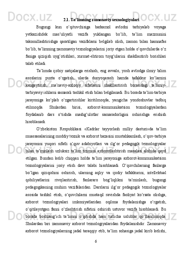 2.1. Ta’limning zamonaviy texnologiyalari
Bugungi   kun   o‘qituvchisiga   barkamol   avlodni   tarbiyalab   voyaga
yetkazishdek   mas’uliyatli   vazifa   yuklangan   bo’lib,   ta’lim   mazmunini
takomillashtirishga   qaratilgan   vazifalarni   belgilab   olish,   zamon   bilan   hamnafas
bo‘lib, ta’limning zamonaviy texnologiyalarini joriy etgan holda o‘quvchilarda o‘z
faniga   qiziqish   uyg’otishlari,   xurmat-ehtirom   tuyg‘ularini   shakllantirib   borishlari
talab etiladi. 
Ta’limda   ijobiy   natijalarga   erishish,   eng   avvalo,   yosh   avlodga   ilmiy   bilim
asoslarini   puxta   o‘rgatish,   ularda   dunyoqarash   hamda   tafakkur   ko‘lamini
kengaytirish,   ma’naviy-axloqiy   sifatlarini   shakllantirish   borasidagi   ta’limiy-
tarbiyaviy ishlarni samarali tashkil etish bilan belgilanadi. Bu borada ta’lim-tarbiya
jarayoniga   ko‘plab   o‘zgartirishlar   kiritilmoqda,   yangicha   yondoshuvlar   tadbiq
etilmoqda.   Shulardan   birisi,   axborot-kommunikatsion   texnologiyalardan
foydalanib   dars   o‘tishda   mashg‘ulotlar   samaradorligini   oshirishga   erishish
hisoblanadi. 
O‘zbekiston   Respublikasi   «Kadrlar   tayyorlash   milliy   dasturi»da   ta’lim
muassasalarining moddiy texnik va axborot bazasini mustahkamlash, o‘quv-tarbiya
jarayonini   yuqori   sifatli   o‘quv   adabiyotlari   va   ilg‘or   pedagogik   texnologiyalar
bilan   ta’minlash   uzluksiz   ta’lim   tizimini   axborotlashtirish   masalasi   alohida   qayd
etilgan.   Bundan   kelib   chiqqan   holda   ta’lim   jarayoniga   axborot-kommunikatsion
texnologiyalarini   joriy   etish   davr   talabi   hisoblanadi.   O‘quvchilarning   fanlarga
bo’lgan   qiziqishini   oshirish,   ularning   aqliy   va   ijodiy   tafakkurini,   intellektual
qobiliyatlarini   rivojlantirish,   fanlararo   bog‘liqlikni   ta’minlash,   bugungi
pedagogikaning   muhim   vazifalaridan.   Darslarni   ilg‘or   pedagogik   texnologiyalar
asosida   tashkil   etish,   o‘quvchilarni   mustaqil   ravishda   faoliyat   ko’rsata   olishga,
axborot   texnologiyalari   imkoniyatlaridan   oqilona   foydalanishga   o‘rgatish,
o‘qitilayotgan   fanni   o‘zlashtirish   sifatini   oshirish   ustuvor   vazifa   hisoblanadi.   Bu
borada   boshlang‘ich   ta’limni   o‘qitishda   ham   turlicha   uslublar   qo‘llanilmoqda.
Shulardan   biri   zamonaviy   axborot   texnologiyalaridan   foydalanishdir.   Zamonaviy
axborot   texnologiyalarning  jadal   taraqqiy   etib,   ta’lim   sohasiga   jadal   kirib   kelishi,
6 