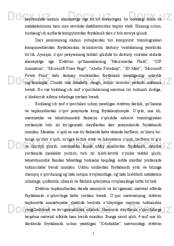 hayotimizda   muhim   ahamiyatga   ega   bo‘lib   borayotgani   bu   boradagi   bilim   va
malakalarimizni   ham   mos   ravishda   shakllantirishni   taqozo   etadi.   Shuning   uchun,
boshlang‘ich sinflarda kompyuterdan foydalanib dars o‘tish tavsiya qilindi. 
Dars   jarayonining   muhim   yutuqlaridan   biri   kompyuter   texnologiyalari
komponentlaridan   foydalanishni   ta’minlovchi   dasturiy   vositalarning   yaratilishi
bo‘ldi.   Ayniqsa,   o‘quv   jarayonining   tashkil   qilishda   bu   dasturiy   vositalar   alohida
ahamiyatga   ega.   Elektron   qo‘llanmalarning   “Macromedia   Flash”,   “GIF
Animation”,   “Microsoft   Front   Page”,   “Abobe   Fotoshop”,   “3D   Max”,   “Micros о ft
Power   Point”   kabi   dasturiy   vositalardan   foydalanib   yaratilganligi   qulaylik
tug‘dirmoqda.   Chunki   ular   harakatli,   rangli,   ovozli   tasvirlar   yaratish   imkonini
beradi.   Bu   esa   boshlang‘ich   sinf   o‘quvchilarining   mavzuni   tez   tushunib   olishga,
o‘zlashtirish sifatini oshishiga yordam beradi. 
Boshlang‘ich sinf  o‘quvchilari uchun yaratilgan elektron darslik, qo‘llanma
va   taqdimotlardan   o‘quv   jarayonida   keng   foydalanilmoqda.   O‘qish,   ona   tili,
matematika   va   tabiatshunoslik   fanlarini   o‘qitishda   axborot   texnologiyalari
yordamida   turli   xil   ko’rgazmali   slaydlardan   dars   jarayonlarida   foydalanish
mumkin. Masalan: o‘qish va ona tili fanlarida katta ekranda harflarni, so‘zlarni bir-
biriga  qo‘shib  o‘qish,  so‘ngra  kichik  ertak  va  hikoyalarni   o’qish,   harflarni   to‘g‘ri
va   chiroyli   yozish;   matematika   fanida   oddiy   amallardan   foydalanib,   slaydlar
yordamida   masalalar   yechish,   turli   xil   hisob-kitobli   o‘yinlar   tashkil   qilish;
tabiatshunoslik   fanidan   tabiatdagi   hodisalar   haqidagi   sodda   slaydlar   yordamida
tushunchalar   berish   mumkin.   Ushbu   usullardan   foydalanish   yosh   va   bilimga
chanqoq o‘quvchining og‘zaki nutqini rivojlanishiga, og‘zaki hisoblash malakasini
oshishiga, ijodkorlik, izlanish va fikrlash qobilyatini rivojlanishiga turtki bo‘ladi.
Elektron   taqdimotlardan   darsda   namoyish   va   ko‘rgazmali   material   sifatida
foydalanish   o‘qituvchiga   katta   yordam   beradi.   O‘quv   materialining   elektron
taqdimotda   animatsiyalar   shaklida   berilishi   o‘tilayotgan   mavzuni   tushunishni
yengillashtiradi   va   ko‘rgazmalilikni   oshiradi.   Namoyish   slaydlarini   o‘quvchilarga
tarqatma   material   sifatida   ham   berish   mumkin.   Bunga   misol   qilib,   4-sinf   ona   tili
darslarida   foydalanish   uchun   yaratilgan   “Kelishiklar”   mavzusidagi   elektron
7 