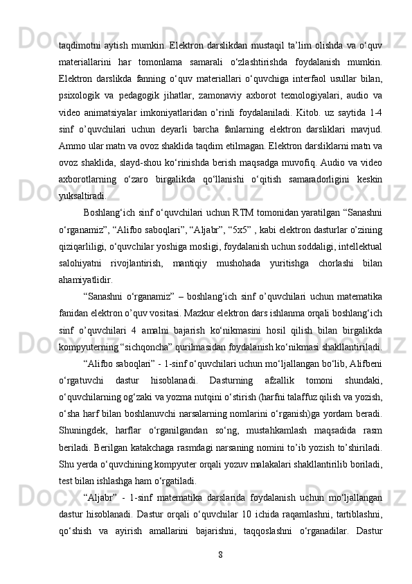 taqdimotni   aytish   mumkin.   Elektron   darslikdan   mustaqil   ta’lim   olishda   va   o‘quv
materiallarini   har   tomonlama   samarali   o‘zlashtirishda   foydalanish   mumkin.
Elektron   darslikda   fanning   o‘quv   materiallari   o‘quvchiga   interfaol   usullar   bilan,
psixologik   va   pedagogik   jihatlar,   zamonaviy   axborot   texnologiyalari,   audio   va
video   animatsiyalar   imkoniyatlaridan   o’rinli   foydalaniladi.   Kitob.   uz   saytida   1-4
sinf   o’quvchilari   uchun   deyarli   barcha   fanlarning   elektron   darsliklari   mavjud.
Ammo ular matn va ovoz shaklida taqdim etilmagan. Elektron darsliklarni matn va
ovoz  shaklida,   slayd-shou   ko‘rinishda   berish   maqsadga   muvofiq.   Audio  va   video
axborotlarning   o‘zaro   birgalikda   qo‘llanishi   o‘qitish   samaradorligini   keskin
yuksaltiradi. 
Boshlang‘ich sinf o‘quvchilari uchun RTM tomonidan yaratilgan “Sanashni
o‘rganamiz”, “Alifbo saboqlari”, “Aljabr”, “5x5” , kabi elektron dasturlar o’zining
qiziqarliligi, o‘quvchilar yoshiga mosligi, foydalanish uchun soddaligi, intellektual
salohiyatni   rivojlantirish,   mantiqiy   mushohada   yuritishga   chorlashi   bilan
ahamiyatlidir. 
“Sanashni   o‘rganamiz”   –   boshlang‘ich   sinf   o’quvchilari   uchun   matematika
fanidan elektron o’quv vositasi. Mazkur elektron dars ishlanma orqali boshlang‘ich
sinf   o’quvchilari   4   amalni   bajarish   ko‘nikmasini   hosil   qilish   bilan   birgalikda
kompyuterning “sichqoncha” qurilmasidan foydalanish ko‘nikmasi shakllantiriladi.
“Alifbo saboqlari” - 1-sinf o‘quvchilari uchun mo‘ljallangan bo‘lib, Alifbeni
o‘rgatuvchi   dastur   hisoblanadi.   Dasturning   afzallik   tomoni   shundaki,
o‘quvchilarning og‘zaki va yozma nutqini o‘stirish (harfni talaffuz qilish va yozish,
o‘sha harf bilan boshlanuvchi narsalarning nomlarini o‘rganish)ga yordam beradi.
Shuningdek,   harflar   o‘rganilgandan   so‘ng,   mustahkamlash   maqsadida   rasm
beriladi. Berilgan katakchaga rasmdagi narsaning nomini to’ib yozish to’shiriladi.
Shu yerda o‘quvchining kompyuter orqali yozuv malakalari shakllantirilib boriladi,
test bilan ishlashga ham o‘rgatiladi. 
“Aljabr”   -   1-sinf   matematika   darslarida   foydalanish   uchun   mo‘ljallangan
dastur   hisoblanadi.   Dastur   orqali   o‘quvchilar   10   ichida   raqamlashni,   tartiblashni,
qo‘shish   va   ayirish   amallarini   bajarishni,   taqqoslashni   o‘rganadilar.   Dastur
8 