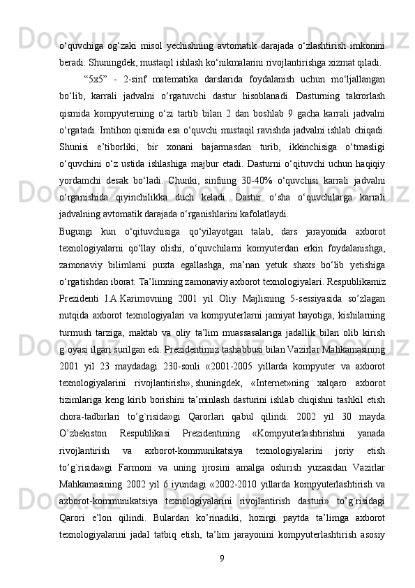 o‘quvchiga   og‘zaki   misol   yechishning   avtomatik   darajada   o‘zlashtirish   imkonini
beradi. Shuningdek, mustaqil ishlash ko‘nikmalarini rivojlantirishga xizmat qiladi.
“5x5”   -   2-sinf   matematika   darslarida   foydalanish   uchun   mo‘ljallangan
bo‘lib,   karrali   jadvalni   o‘rgatuvchi   dastur   hisoblanadi.   Dasturning   takrorlash
qismida   kompyuterning   o‘zi   tartib   bilan   2   dan   boshlab   9   gacha   karrali   jadvalni
o‘rgatadi. Imtihon qismida esa o‘quvchi mustaqil ravishda jadvalni ishlab chiqadi.
Shunisi   e’tiborliki,   bir   xonani   bajarmasdan   turib,   ikkinchisiga   o‘tmasligi
o‘quvchini   o‘z   ustida   ishlashiga   majbur   etadi.   Dasturni   o‘qituvchi   uchun   haqiqiy
yordamchi   desak   bo‘ladi.   Chunki,   sinfning   30-40%   o‘quvchisi   karrali   jadvalni
o‘rganishida   qiyinchilikka   duch   keladi.   Dastur   o‘sha   o‘quvchilarga   karrali
jadvalning avtomatik darajada o‘rganishlarini kafolatlaydi. 
Bugungi   kun   o‘qituvchisiga   qo‘yilayotgan   talab,   dars   jarayonida   axborot
texnologiyalarni   qo‘llay   olishi,   o‘quvchilarni   komyuterdan   erkin   foydalanishga,
zamonaviy   bilimlarni   puxta   egallashga,   ma’nan   yetuk   shaxs   bo‘lib   yetishiga
o‘rgatishdan iborat.  Ta’limning zamonaviy axborot texnologiyalari.   Respublikamiz
Prezidenti   I.A.Karimovning   2001   yil   Oliy   Majlisning   5-sessiyasida   so’zlagan
nutqida   axborot   texnologiyalari   va   kompyuterlarni   jamiyat   hayotiga,   kishilarning
turmush   tarziga,   maktab   va   oliy   ta’lim   muassasalariga   jadallik   bilan   olib   kirish
g`oyasi ilgari surilgan edi. Prezidentimiz tashabbusi bilan Vazirlar Mahkamasining
2001   yil   23   maydadagi   230-sonli   «2001-2005   yillarda   kompyuter   va   axborot
texnologiyalarini   rivojlantirish»,   shuningdek ,   «Internet»ning   xalqaro   axborot
tizimlariga   keng   kirib   borishini   ta’minlash   dasturini   ishlab   chiqishni   tashkil   etish
chora-tadbirlari   to’g`risida»gi   Qarorlari   qabul   qilindi.   2002   yil   30   mayda
O’zbekiston   Respublikasi   Prezidentining   «Kompyuterlashtirishni   yanada
rivojlantirish   va   axborot-kommunikatsiya   texnologiyalarini   joriy   etish
to’g`risida»gi   Farmoni   va   uning   ijrosini   amalga   oshirish   yuzasidan   Vazirlar
Mahkamasining   2002   yil   6   iyundagi   «2002-2010   yillarda   kompyuterlashtirish   va
axborot-kommunikatsiya   texnologiyalarini   rivojlantirish   dasturi»   to’g`risidagi
Qarori   e’lon   qilindi.   Bulardan   ko’rinadiki,   hozirgi   paytda   ta’limga   axborot
texnologiyalarini   jadal   tatbiq   etish,   ta’lim   jarayonini   kompyuterlashtirish   asosiy
9 