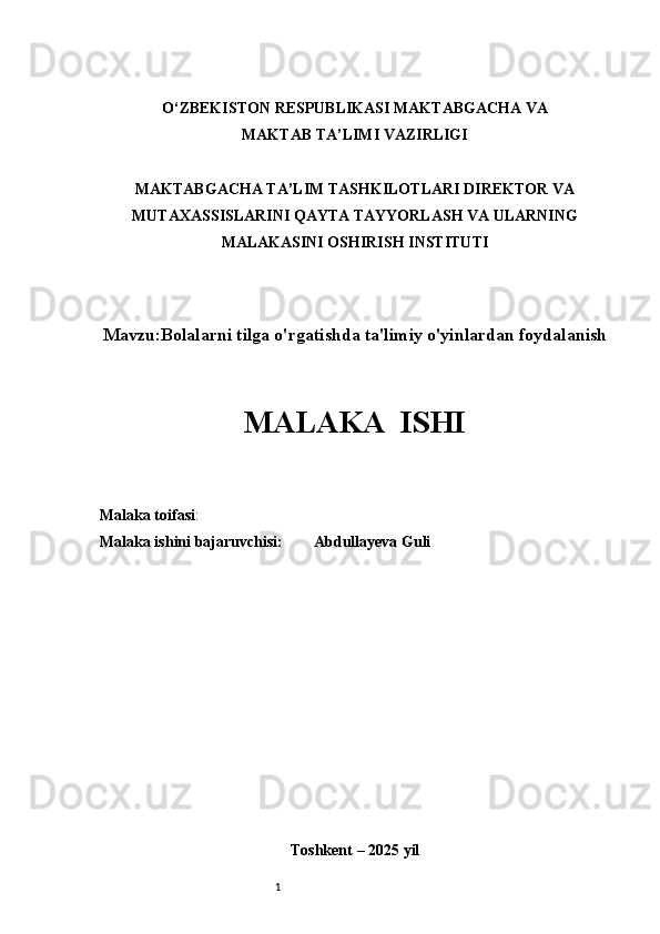 1O‘ZBEKISTON RESPUBLIKASI MAKTABGACHA VA 
MAKTAB TA’LIM I  VAZIRLIGI
MAKTABGACHA TA’LIM TASHKILOTLARI DIREKTOR VA
MUTAXASSISLARINI QAYTA TAYYORLASH VA ULARNING
MALAKASINI OSHIRISH INSTITUTI
Mavzu: Bolalarni tilga o'rgatishda ta'limiy o'yinlardan foydalanish
MALAKA  ISHI
Malaka toifasi :                                    
Malaka ishini bajaruvchisi:         Abdullayeva Guli       
Toshkent  –  2025 yil 