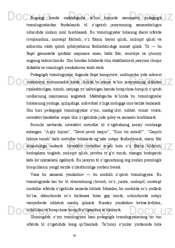 10Bugungi   kunda   maktabgacha   ta’lim   tizimida   zamonaviy   pedagogik
texnologiyalardan   foydalanish   til   o‘rgatish   jarayonining   samaradorligini
oshirishda   muhim   omil   hisoblanadi.   Bu   texnologiyalar   bolaning   shaxs   sifatida
rivojlanishini,   mustaqil   fikrlash,   o‘z   fikrini   bayon   qilish,   muloqot   qilish   va
axborotni   eslab   qolish   qobiliyatlarini   faollashtirishga   xizmat   qiladi.   Til   —   bu
faqat   grammatik   qoidalar   majmuasi   emas,   balki   fikr,   emotsiya   va   ijtimoiy
ongning tashuvchisidir. Shu boisdan bolalarda tilni shakllantirish jarayoni chuqur
didaktik va texnologik yondashuvni talab etadi.
Pedagogik   texnologiyalar   deganda   faqat   kompyuter,   multimedia   yoki   axborot
vositalarini   tushunmaslik   kerak.   Aslida   bu   atama   ta’lim   jarayonining   oldindan
rejalashtirilgan, tizimli, natijaga yo‘naltirilgan hamda bosqichma-bosqich o‘qitish
usullarining   majmuasini   anglatadi.   Maktabgacha   ta’limda   bu   texnologiyalar
bolalarning yoshiga, qiziqishiga, individual o‘ziga xosligiga mos tarzda tanlanadi.
Shu   bois   pedagogik   texnologiyalar   o‘yin,   mashg‘ulot,   suhbat,   vizual   vosita,
interaktiv harakatlar orqali tilni o‘rgatishda juda qulay va samarali hisoblanadi.
Birinchi   navbatda,   interaktiv   metodlar   til   o‘rgatishning   asosiy   vositasiga
aylangan.   “Aqliy   hujum”,   “Savol-javob   zanjiri”,   “Kim   tez   aytadi?”,   “Zanjirli
hikoya   tuzish”   kabi   metodlar   bolalarda   og‘zaki   nutqni   faollashtiradi,   ularni   fikr
almashishga   undaydi.   Interaktiv   metodlar   orqali   bola   o‘z   fikrini   bildirish,
boshqalarni   tinglash,   muloqot   qilish,   javobni   to‘g‘ri   tuzish,   ohangni   boshqarish
kabi ko‘nikmalarni egallaydi. Bu jarayon til o‘rganishning eng muhim psixologik
bosqichlarini yengil tarzda o‘zlashtirishga yordam beradi.
Yana   bir   samarali   yondashuv   —   bu   modulli   o‘qitish   texnologiyasi.   Bu
texnologiyada   har   bir   til   elementining   (tovush,   so‘z,   jumla,   muloqot)   mustaqil
modullar sifatida o‘rgatilishi nazarda tutiladi. Masalan, bir modulda so‘z yodlash
bo‘lsa,   ikkinchisida   so‘z   birikmasi   bilan   gap   tuzish,   uchinchisida   nutqiy
vaziyatlarda   ishlatish   mashq   qilinadi.   Bunday   yondashuv   ketma-ketlikni,
izchillikni va bosqichma-bosqich o‘rganishni ta’minlaydi.
Shuningdek,   o‘yin   texnologiyasi   ham   pedagogik   texnologiyalarning   bir   turi
sifatida   til   o‘rgatishda   keng   qo‘llaniladi.   Ta’limiy   o‘yinlar   yordamida   bola 