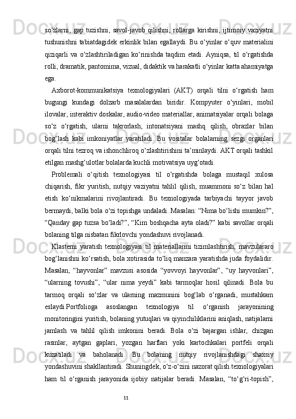 11so‘zlarni,   gap   tuzishni,   savol-javob   qilishni,   rollarga   kirishni,   ijtimoiy   vaziyatni
tushunishni  tabiatdagidek  erkinlik  bilan egallaydi.  Bu  o‘yinlar   o‘quv  materialini
qiziqarli   va   o‘zlashtiriladigan   ko‘rinishda   taqdim   etadi.   Ayniqsa,   til   o‘rgatishda
rolli, dramatik, pantomima, vizual, didaktik va harakatli o‘yinlar katta ahamiyatga
ega.
Axborot-kommunikatsiya   texnologiyalari   (AKT)   orqali   tilni   o‘rgatish   ham
bugungi   kundagi   dolzarb   masalalardan   biridir.   Kompyuter   o‘yinlari,   mobil
ilovalar, interaktiv doskalar, audio-video materiallar, animatsiyalar orqali bolaga
so‘z   o‘rgatish,   ularni   takrorlash,   intonatsiyani   mashq   qilish,   obrazlar   bilan
bog‘lash   kabi   imkoniyatlar   yaratiladi.   Bu   vositalar   bolalarning   sezgi   organlari
orqali tilni tezroq va ishonchliroq o‘zlashtirishini ta’minlaydi. AKT orqali tashkil
etilgan mashg‘ulotlar bolalarda kuchli motivatsiya uyg‘otadi.
Problemali   o‘qitish   texnologiyasi   til   o‘rgatishda   bolaga   mustaqil   xulosa
chiqarish,   fikr   yuritish,   nutqiy   vaziyatni   tahlil   qilish,   muammoni   so‘z   bilan   hal
etish   ko‘nikmalarini   rivojlantiradi.   Bu   texnologiyada   tarbiyachi   tayyor   javob
bermaydi, balki bola o‘zi topishga undaladi. Masalan: “Nima bo‘lishi mumkin?”,
“Qanday   gap   tuzsa   bo‘ladi?”,   “Kim   boshqacha   ayta   oladi?”   kabi   savollar   orqali
bolaning tilga nisbatan fikrlovchi yondashuvi rivojlanadi.
Klasterni   yaratish   texnologiyasi   til   materiallarini   tizimlashtirish,   mavzulararo
bog‘lanishni ko‘rsatish, bola xotirasida to‘liq manzara yaratishda juda foydalidir.
Masalan,   “hayvonlar”   mavzusi   asosida   “yovvoyi   hayvonlar”,   “uy   hayvonlari”,
“ularning   tovushi”,   “ular   nima   yeydi”   kabi   tarmoqlar   hosil   qilinadi.   Bola   bu
tarmoq   orqali   so‘zlar   va   ularning   mazmunini   bog‘lab   o‘rganadi,   mustahkam
eslaydi.Portfolioga   asoslangan   texnologiya   til   o‘rganish   jarayonining
monitoringini yuritish, bolaning yutuqlari va qiyinchiliklarini aniqlash, natijalarni
jamlash   va   tahlil   qilish   imkonini   beradi.   Bola   o‘zi   bajargan   ishlar,   chizgan
rasmlar,   aytgan   gaplari,   yozgan   harflari   yoki   kartochkalari   portfeli   orqali
kuzatiladi   va   baholanadi.   Bu   bolaning   nutqiy   rivojlanishdagi   shaxsiy
yondashuvini shakllantiradi.   Shuningdek, o‘z-o‘zini nazorat qilish texnologiyalari
ham   til   o‘rganish   jarayonida   ijobiy   natijalar   beradi.   Masalan,   “to‘g‘ri-topish”, 