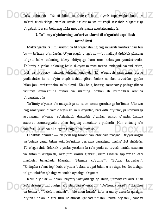 12“o‘zi   baholash”,   “do‘sti   bilan   solishtirish”   kabi   o‘yinli   topshiriqlar   bola   o‘z
so‘zini   tekshirishga,   xatolar   ustida   ishlashga   va   mustaqil   ravishda   o‘rganishga
o‘rgatadi. Bu esa bolaning ichki motivatsiyasini mustahkamlaydi.
2 . Ta’limiy o‘yinlarning turlari va ularni til o‘rgatishda qo‘llash
metodikasi
Maktabgacha ta’lim jarayonida til o‘rgatishning eng samarali vositalaridan biri
bu — ta’limiy o‘yinlardir. O‘yin orqali o‘rgatish — bu nafaqat didaktik jihatdan
to‘g‘ri,   balki   bolaning   tabiiy   ehtiyojiga   ham   mos   keladigan   yondashuvdir.
Ta’limiy   o‘yinlar   bolaning   ichki   dunyosiga   mos   tarzda   tanlanadi   va   uni   erkin,
faol   va   ixtiyoriy   ishtirok   etishga   undaydi.   Til   o‘rganish   jarayonini   quruq
yodlashdan   ko‘ra,   o‘yin   orqali   tashkil   qilish,   bolani   so‘zlar,   tovushlar,   gaplar
bilan jonli tanishtirishni  ta’minlaydi. Shu bois, hozirgi zamonaviy pedagogikada
ta’limiy   o‘yinlarning   turlari   va   ularning   qo‘llanilish   metodikasi   alohida
o‘rganilmoqda.
Ta’limiy o‘yinlar o‘z maqsadiga ko‘ra bir necha guruhlarga bo‘linadi. Ulardan
eng   asosiylari:   didaktik   o‘yinlar,   rolli   o‘yinlar,   harakatli   o‘yinlar,   pantomimaga
asoslangan   o‘yinlar,   so‘zlashuvli   dramatik   o‘yinlar,   sensor   o‘yinlar   hamda
axborot   texnologiyalari   bilan   bog‘liq   interaktiv   o‘yinlardir.   Har   birining   o‘z
vazifasi, uslubi va til o‘rganishdagi o‘rni mavjud.
Didaktik   o‘yinlar   —   bu   pedagog   tomonidan   oldindan   maqsadli   tayyorlangan
va   bolaga   yangi   bilim   yoki   ko‘nikma   berishga   qaratilgan   mashg‘ulot   shaklidir.
Til o‘rgatishda didaktik o‘yinlar yordamida so‘z yodlash, tovush tanish, sinonim
va   antonim   o‘rganish,   so‘z   juftliklarini   ajratish,   rasm   asosida   gap   tuzish   kabi
mashqlar   bajariladi.   Masalan,   “Nimani   ko‘rding?”,   “So‘zlar   karuselasi”,
“Ortiqcha so‘zni top” kabi o‘yinlar bolani diqqat bilan eshitishga, tez fikrlashga,
to‘g‘ri talaffuz qilishga va tanlab aytishga o‘rgatadi.
Rolli   o‘yinlar   —   bolani   hayotiy   vaziyatlarga   qo‘shish,   ijtimoiy   rollarni   sinab
ko‘rish  orqali   muloqotga  jalb  etadigan  o‘yinlardir.  “Do‘konda  xarid”,  “Shifokor
va   bemor”,   “Telefon   suhbati”,   “Mehmon   kutish”   kabi   ssenariy   asosida   qurilgan
o‘yinlar   bolani   o‘zini   turli   holatlarda   qanday   tutishni,   nima   deyishni,   qanday 