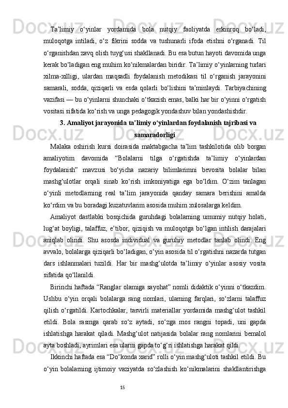 15Ta’limiy   o‘yinlar   yordamida   bola   nutqiy   faoliyatda   erkinroq   bo‘ladi,
muloqotga   intiladi,   o‘z   fikrini   sodda   va   tushunarli   ifoda   etishni   o‘rganadi.   Til
o‘rganishdan zavq olish tuyg‘usi shakllanadi. Bu esa butun hayoti davomida unga
kerak bo‘ladigan eng muhim ko‘nikmalardan biridir.  T a’limiy o‘yinlarning turlari
xilma-xilligi,   ulardan   maqsadli   foydalanish   metodikasi   til   o‘rganish   jarayonini
samarali,   sodda,   qiziqarli   va   esda   qolarli   bo‘lishini   ta’minlaydi.   Tarbiyachining
vazifasi — bu o‘yinlarni shunchaki o‘tkazish emas, balki har bir o‘yinni o‘rgatish
vositasi sifatida ko‘rish va unga pedagogik yondashuv bilan yondashishdir.
3 . Amaliyot jarayonida ta’limiy o‘yinlardan foydalanish tajribasi va
samaradorligi
Malaka   oshirish   kursi   doirasida   maktabgacha   ta’lim   tashkilotida   olib   borgan
amaliyotim   davomida   “Bolalarni   tilga   o‘rgatishda   ta’limiy   o‘yinlardan
foydalanish”   mavzusi   bo‘yicha   nazariy   bilimlarimni   bevosita   bolalar   bilan
mashg‘ulotlar   orqali   sinab   ko‘rish   imkoniyatiga   ega   bo‘ldim.   O‘zim   tanlagan
o‘yinli   metodlarning   real   ta’lim   jarayonida   qanday   samara   berishini   amalda
ko‘rdim va bu boradagi kuzatuvlarim asosida muhim xulosalarga keldim.
Amaliyot   dastlabki   bosqichida   guruhdagi   bolalarning   umumiy   nutqiy   holati,
lug‘at  boyligi,  talaffuz,   e’tibor,  qiziqish  va  muloqotga  bo‘lgan  intilish  darajalari
aniqlab   olindi.   Shu   asosda   individual   va   guruhiy   metodlar   tanlab   olindi.   Eng
avvalo, bolalarga qiziqarli bo‘ladigan, o‘yin asosida til o‘rgatishni nazarda tutgan
dars   ishlanmalari   tuzildi.   Har   bir   mashg‘ulotda   ta’limiy   o‘yinlar   asosiy   vosita
sifatida qo‘llanildi.
Birinchi haftada “Ranglar olamiga sayohat” nomli didaktik o‘yinni o‘tkazdim.
Ushbu   o‘yin   orqali   bolalarga   rang   nomlari,   ularning   farqlari,   so‘zlarni   talaffuz
qilish   o‘rgatildi.   Kartochkalar,   tasvirli   materiallar   yordamida   mashg‘ulot   tashkil
etildi.   Bola   rasmga   qarab   so‘z   aytadi,   so‘zga   mos   rangni   topadi,   uni   gapda
ishlatishga   harakat   qiladi.   Mashg‘ulot   natijasida   bolalar   rang   nomlarini   bemalol
ayta boshladi, ayrimlari esa ularni gapda to‘g‘ri ishlatishga harakat qildi.
Ikkinchi haftada esa “Do‘konda xarid” rolli o‘yin mashg‘uloti tashkil etildi. Bu
o‘yin   bolalarning   ijtimoiy   vaziyatda   so‘zlashish   ko‘nikmalarini   shakllantirishga 