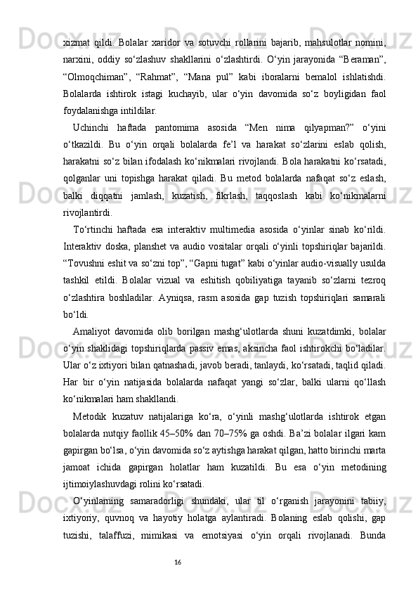 16xizmat   qildi.   Bolalar   xaridor   va   sotuvchi   rollarini   bajarib,   mahsulotlar   nomini,
narxini,   oddiy   so‘zlashuv   shakllarini   o‘zlashtirdi.   O‘yin   jarayonida   “Beraman”,
“Olmoqchiman”,   “Rahmat”,   “Mana   pul”   kabi   iboralarni   bemalol   ishlatishdi.
Bolalarda   ishtirok   istagi   kuchayib,   ular   o‘yin   davomida   so‘z   boyligidan   faol
foydalanishga intildilar.
Uchinchi   haftada   pantomima   asosida   “Men   nima   qilyapman?”   o‘yini
o‘tkazildi.   Bu   o‘yin   orqali   bolalarda   fe’l   va   harakat   so‘zlarini   eslab   qolish,
harakatni so‘z bilan ifodalash ko‘nikmalari rivojlandi. Bola harakatni ko‘rsatadi,
qolganlar   uni   topishga   harakat   qiladi.   Bu   metod   bolalarda   nafaqat   so‘z   eslash,
balki   diqqatni   jamlash,   kuzatish,   fikrlash,   taqqoslash   kabi   ko‘nikmalarni
rivojlantirdi.
To‘rtinchi   haftada   esa   interaktiv   multimedia   asosida   o‘yinlar   sinab   ko‘rildi.
Interaktiv   doska,   planshet   va   audio  vositalar   orqali   o‘yinli   topshiriqlar   bajarildi.
“Tovushni eshit va so‘zni top”, “Gapni tugat” kabi o‘yinlar audio-visually usulda
tashkil   etildi.   Bolalar   vizual   va   eshitish   qobiliyatiga   tayanib   so‘zlarni   tezroq
o‘zlashtira   boshladilar.   Ayniqsa,   rasm   asosida   gap   tuzish   topshiriqlari   samarali
bo‘ldi.
Amaliyot   davomida   olib   borilgan   mashg‘ulotlarda   shuni   kuzatdimki,   bolalar
o‘yin shaklidagi  topshiriqlarda  passiv  emas, aksincha  faol  ishtirokchi  bo‘ladilar.
Ular o‘z ixtiyori bilan qatnashadi, javob beradi, tanlaydi, ko‘rsatadi, taqlid qiladi.
Har   bir   o‘yin   natijasida   bolalarda   nafaqat   yangi   so‘zlar,   balki   ularni   qo‘llash
ko‘nikmalari ham shakllandi.
Metodik   kuzatuv   natijalariga   ko‘ra,   o‘yinli   mashg‘ulotlarda   ishtirok   etgan
bolalarda nutqiy faollik 45–50% dan 70–75% ga oshdi. Ba’zi bolalar ilgari kam
gapirgan bo‘lsa, o‘yin davomida so‘z aytishga harakat qilgan, hatto birinchi marta
jamoat   ichida   gapirgan   holatlar   ham   kuzatildi.   Bu   esa   o‘yin   metodining
ijtimoiylashuvdagi rolini ko‘rsatadi.
O‘yinlarning   samaradorligi   shundaki,   ular   til   o‘rganish   jarayonini   tabiiy,
ixtiyoriy,   quvnoq   va   hayotiy   holatga   aylantiradi.   Bolaning   eslab   qolishi,   gap
tuzishi,   talaffuzi,   mimikasi   va   emotsiyasi   o‘yin   orqali   rivojlanadi.   Bunda 