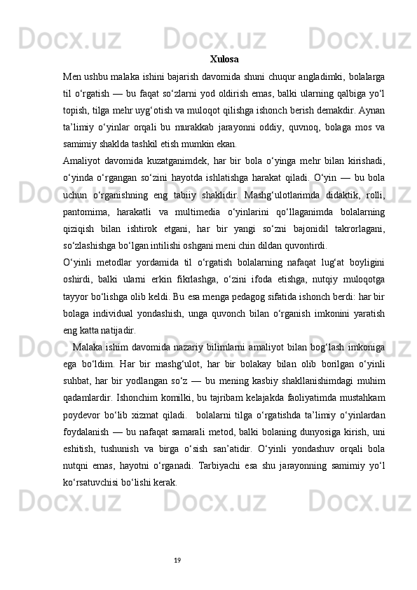 19 Xulosa
Men ushbu malaka ishini bajarish davomida shuni chuqur angladimki, bolalarga
til  o‘rgatish — bu faqat  so‘zlarni  yod oldirish  emas, balki  ularning qalbiga yo‘l
topish, tilga mehr uyg‘otish va muloqot qilishga ishonch berish demakdir. Aynan
ta’limiy   o‘yinlar   orqali   bu   murakkab   jarayonni   oddiy,   quvnoq,   bolaga   mos   va
samimiy shaklda tashkil etish mumkin ekan.
Amaliyot   davomida   kuzatganimdek,   har   bir   bola   o‘yinga   mehr   bilan   kirishadi,
o‘yinda   o‘rgangan   so‘zini   hayotda   ishlatishga   harakat   qiladi.   O‘yin   —   bu   bola
uchun   o‘rganishning   eng   tabiiy   shaklidir.   Mashg‘ulotlarimda   didaktik,   rolli,
pantomima,   harakatli   va   multimedia   o‘yinlarini   qo‘llaganimda   bolalarning
qiziqish   bilan   ishtirok   etgani,   har   bir   yangi   so‘zni   bajonidil   takrorlagani,
so‘zlashishga bo‘lgan intilishi oshgani meni chin dildan quvontirdi.
O‘yinli   metodlar   yordamida   til   o‘rgatish   bolalarning   nafaqat   lug‘at   boyligini
oshirdi,   balki   ularni   erkin   fikrlashga,   o‘zini   ifoda   etishga,   nutqiy   muloqotga
tayyor bo‘lishga olib keldi. Bu esa menga pedagog sifatida ishonch berdi: har bir
bolaga   individual   yondashish,   unga   quvonch   bilan   o‘rganish   imkonini   yaratish
eng katta natijadir.
Malaka   ishim   davomida   nazariy   bilimlarni   amaliyot   bilan   bog‘lash   imkoniga
ega   bo‘ldim.   Har   bir   mashg‘ulot,   har   bir   bolakay   bilan   olib   borilgan   o‘yinli
suhbat,   har   bir   yodlangan   so‘z   —   bu   mening   kasbiy   shakllanishimdagi   muhim
qadamlardir. Ishonchim komilki, bu tajribam  kelajakda faoliyatimda mustahkam
poydevor   bo‘lib   xizmat   qiladi.     bolalarni   tilga   o‘rgatishda   ta’limiy   o‘yinlardan
foydalanish   —   bu   nafaqat   samarali   metod,   balki   bolaning   dunyosiga   kirish,   uni
eshitish,   tushunish   va   birga   o‘sish   san’atidir.   O‘yinli   yondashuv   orqali   bola
nutqni   emas,   hayotni   o‘rganadi.   Tarbiyachi   esa   shu   jarayonning   samimiy   yo‘l
ko‘rsatuvchisi bo‘lishi kerak. 