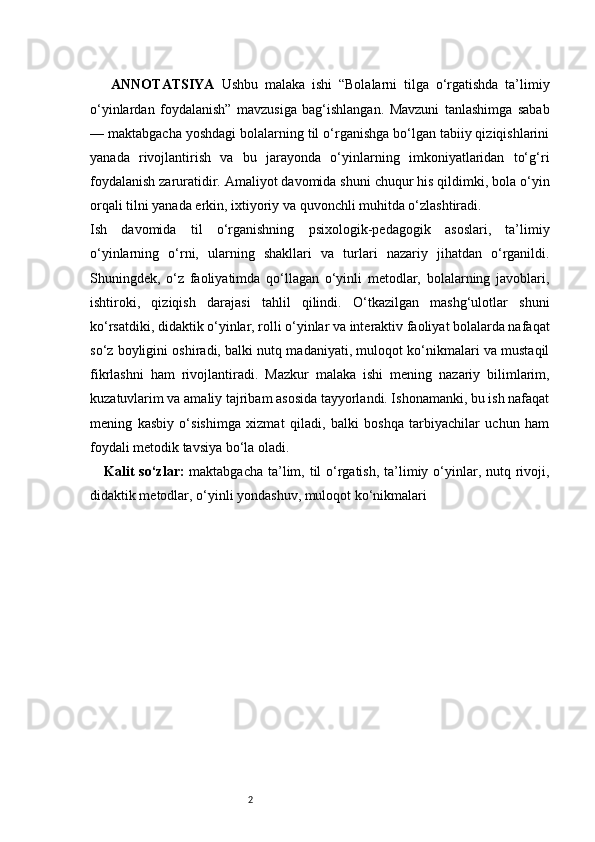 2ANNOTATSIYA   Ushbu   malaka   ishi   “Bolalarni   tilga   o‘rgatishda   ta’limiy
o‘yinlardan   foydalanish”   mavzusiga   bag‘ishlangan.   Mavzuni   tanlashimga   sabab
— maktabgacha yoshdagi bolalarning til o‘rganishga bo‘lgan tabiiy qiziqishlarini
yanada   rivojlantirish   va   bu   jarayonda   o‘yinlarning   imkoniyatlaridan   to‘g‘ri
foydalanish zaruratidir. Amaliyot davomida shuni chuqur his qildimki, bola o‘yin
orqali tilni yanada erkin, ixtiyoriy va quvonchli muhitda o‘zlashtiradi.
Ish   davomida   til   o‘rganishning   psixologik-pedagogik   asoslari,   ta’limiy
o‘yinlarning   o‘rni,   ularning   shakllari   va   turlari   nazariy   jihatdan   o‘rganildi.
Shuningdek,   o‘z   faoliyatimda   qo‘llagan   o‘yinli   metodlar,   bolalarning   javoblari,
ishtiroki,   qiziqish   darajasi   tahlil   qilindi.   O‘tkazilgan   mashg‘ulotlar   shuni
ko‘rsatdiki, didaktik o‘yinlar, rolli o‘yinlar va interaktiv faoliyat bolalarda nafaqat
so‘z boyligini oshiradi, balki nutq madaniyati, muloqot ko‘nikmalari va mustaqil
fikrlashni   ham   rivojlantiradi.   Mazkur   malaka   ishi   mening   nazariy   bilimlarim,
kuzatuvlarim va amaliy tajribam asosida tayyorlandi. Ishonamanki, bu ish nafaqat
mening   kasbiy   o‘sishimga   xizmat   qiladi,   balki   boshqa   tarbiyachilar   uchun   ham
foydali metodik tavsiya bo‘la oladi.
Kalit  so‘zlar:   maktabgacha ta’lim, til o‘rgatish, ta’limiy o‘yinlar, nutq rivoji,
didaktik metodlar, o‘yinli yondashuv, muloqot ko‘nikmalari 