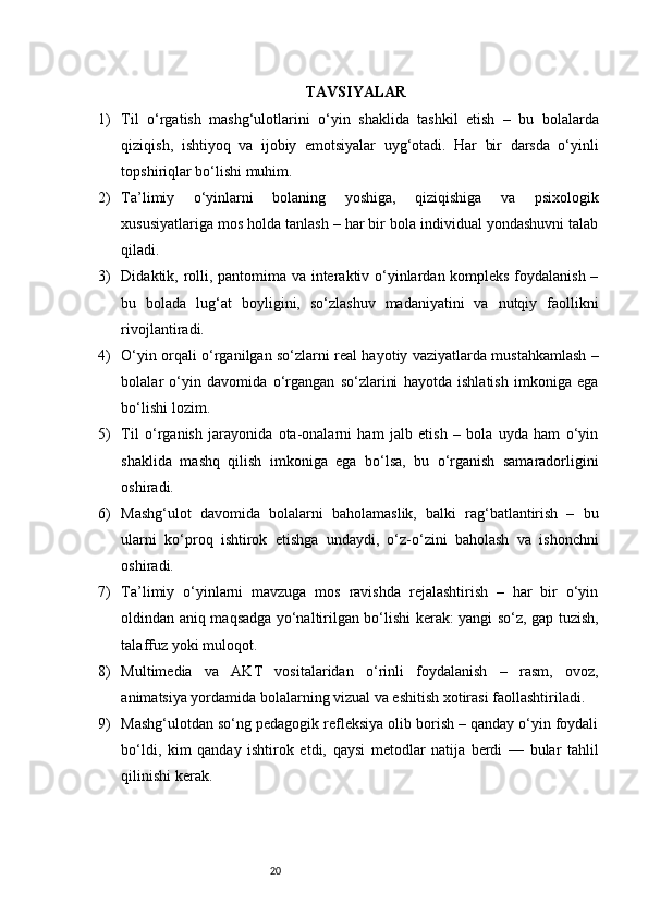 20 TAVSIYALAR
1) Til   o‘rgatish   mashg‘ulotlarini   o‘yin   shaklida   tashkil   etish   –   bu   bolalarda
qiziqish,   ishtiyoq   va   ijobiy   emotsiyalar   uyg‘otadi.   Har   bir   darsda   o‘yinli
topshiriqlar bo‘lishi muhim.
2) Ta’limiy   o‘yinlarni   bolaning   yoshiga,   qiziqishiga   va   psixologik
xususiyatlariga mos holda tanlash – har bir bola individual yondashuvni talab
qiladi.
3) Didaktik, rolli, pantomima va interaktiv o‘yinlardan kompleks foydalanish –
bu   bolada   lug‘at   boyligini,   so‘zlashuv   madaniyatini   va   nutqiy   faollikni
rivojlantiradi.
4) O‘yin orqali o‘rganilgan so‘zlarni real hayotiy vaziyatlarda mustahkamlash –
bolalar   o‘yin   davomida   o‘rgangan   so‘zlarini   hayotda   ishlatish   imkoniga   ega
bo‘lishi lozim.
5) Til   o‘rganish   jarayonida   ota-onalarni   ham   jalb   etish   –   bola   uyda   ham   o‘yin
shaklida   mashq   qilish   imkoniga   ega   bo‘lsa,   bu   o‘rganish   samaradorligini
oshiradi.
6) Mashg‘ulot   davomida   bolalarni   baholamaslik,   balki   rag‘batlantirish   –   bu
ularni   ko‘proq   ishtirok   etishga   undaydi,   o‘z-o‘zini   baholash   va   ishonchni
oshiradi.
7) Ta’limiy   o‘yinlarni   mavzuga   mos   ravishda   rejalashtirish   –   har   bir   o‘yin
oldindan aniq maqsadga yo‘naltirilgan bo‘lishi kerak: yangi so‘z, gap tuzish,
talaffuz yoki muloqot.
8) Multimedia   va   AKT   vositalaridan   o‘rinli   foydalanish   –   rasm,   ovoz,
animatsiya yordamida bolalarning vizual va eshitish xotirasi faollashtiriladi.
9) Mashg‘ulotdan so‘ng pedagogik refleksiya olib borish – qanday o‘yin foydali
bo‘ldi,   kim   qanday   ishtirok   etdi,   qaysi   metodlar   natija   berdi   —   bular   tahlil
qilinishi kerak. 
