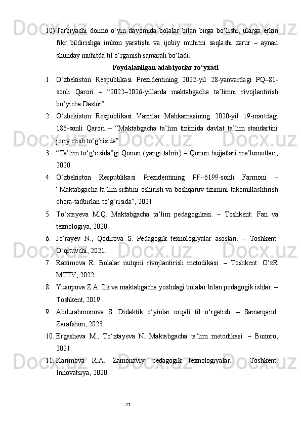 2110) Tarbiyachi   doimo   o‘yin   davomida   bolalar   bilan   birga   bo‘lishi,   ularga   erkin
fikr   bildirishga   imkon   yaratishi   va   ijobiy   muhitni   saqlashi   zarur   –   aynan
shunday muhitda til o‘rganish samarali bo‘ladi.
Foydalanilgan adabiyotlar ro‘yxati
1. O‘zbekiston   Respublikasi   Prezidentining   2022-yil   28-yanvardagi   PQ–81-
sonli   Qarori   –   “2022–2026-yillarda   maktabgacha   ta’limni   rivojlantirish
bo‘yicha Dastur”.
2. O‘zbekiston   Respublikasi   Vazirlar   Mahkamasining   2020-yil   19-martdagi
186-sonli   Qarori   –   “Maktabgacha   ta’lim   tizimida   davlat   ta’lim   standartini
joriy etish to‘g‘risida”.
3. “Ta’lim to‘g‘risida”gi Qonun (yangi tahrir) – Qonun hujjatlari ma’lumotlari,
2020.
4. O‘zbekiston   Respublikasi   Prezidentining   PF–6199-sonli   Farmoni   –
“Maktabgacha ta’lim sifatini oshirish va boshqaruv tizimini takomillashtirish
chora-tadbirlari to‘g‘risida”, 2021.
5. To‘xtayeva   M.Q.   Maktabgacha   ta’lim   pedagogikasi.   –   Toshkent:   Fan   va
texnologiya, 2020.
6. Jo‘rayev   N.,   Qodirova   S.   Pedagogik   texnologiyalar   asoslari.   –   Toshkent:
O‘qituvchi, 2021.
7. Raximova   R.   Bolalar   nutqini   rivojlantirish   metodikasi.   –   Toshkent:   O‘zR
MTTV, 2022.
8. Yusupova Z.A. Ilk va maktabgacha yoshdagi bolalar bilan pedagogik ishlar. –
Toshkent, 2019.
9. Abdurahmonova   S.   Didaktik   o‘yinlar   orqali   til   o‘rgatish.   –   Samarqand:
Zarafshon, 2023.
10. Ergasheva   M.,   To‘xtayeva   N.   Maktabgacha   ta’lim   metodikasi.   –   Buxoro,
2021.
11. Karimova   R.A.   Zamonaviy   pedagogik   texnologiyalar.   –   Toshkent:
Innovatsiya, 2020. 