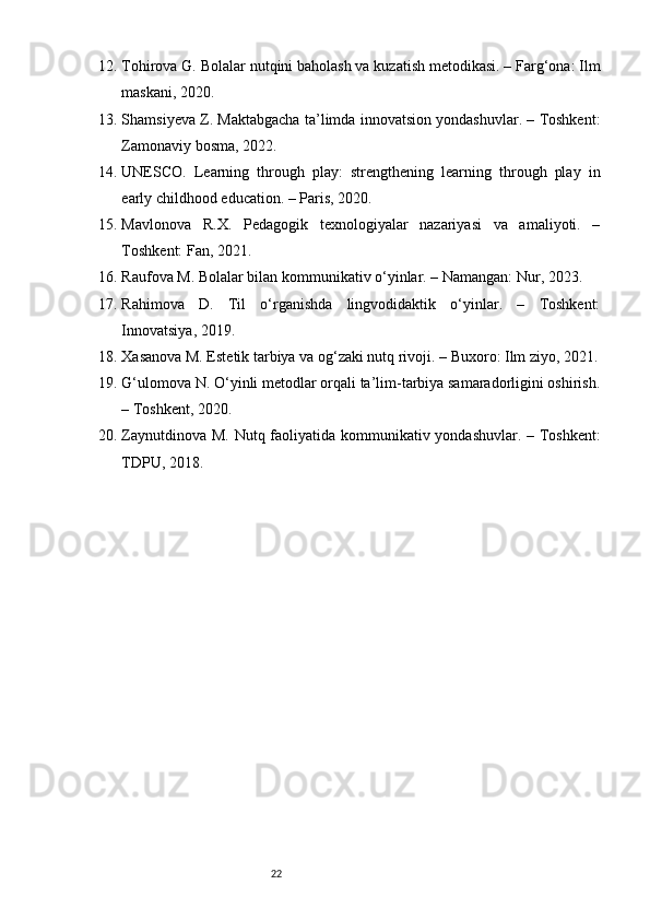 2212. Tohirova G. Bolalar nutqini baholash va kuzatish metodikasi. – Farg‘ona: Ilm
maskani, 2020.
13. Shamsiyeva Z. Maktabgacha ta’limda innovatsion yondashuvlar. – Toshkent:
Zamonaviy bosma, 2022.
14. UNESCO.   Learning   through   play:   strengthening   learning   through   play   in
early childhood education. – Paris, 2020.
15. Mavlonova   R.X.   Pedagogik   texnologiyalar   nazariyasi   va   amaliyoti.   –
Toshkent: Fan, 2021.
16. Raufova M. Bolalar bilan kommunikativ o‘yinlar. – Namangan: Nur, 2023.
17. Rahimova   D.   Til   o‘rganishda   lingvodidaktik   o‘yinlar.   –   Toshkent:
Innovatsiya, 2019.
18. Xasanova M. Estetik tarbiya va og‘zaki nutq rivoji. – Buxoro: Ilm ziyo, 2021.
19. G‘ulomova N. O‘yinli metodlar orqali ta’lim-tarbiya samaradorligini oshirish.
– Toshkent, 2020.
20. Zaynutdinova M. Nutq faoliyatida kommunikativ yondashuvlar. – Toshkent:
TDPU, 2018. 