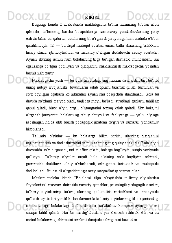 4 KIRISH
Bugungi   kunda   O‘zbekistonda   maktabgacha   ta’lim   tizimining   tubdan   isloh
qilinishi,   ta’limning   barcha   bosqichlariga   zamonaviy   yondashuvlarning   joriy
etilishi bilan bir qatorda, bolalarning til o‘rganish jarayoniga ham alohida e’tibor
qaratilmoqda.   Til   —  bu   faqat   muloqot   vositasi   emas,   balki   shaxsning   tafakkuri,
hissiy   olami,   ijtimoiylashuvi   va   madaniy   o‘zligini   ifodalovchi   asosiy   vositadir.
Aynan   shuning   uchun   ham   bolalarning   tilga   bo‘lgan   dastlabki   munosabati,   uni
egallashga   bo‘lgan   qobiliyati   va   qiziqishini   shakllantirish   maktabgacha   yoshdan
boshlanishi zarur.
Maktabgacha   yosh  — bu  bola  hayotidagi   eng muhim   davrlardan  biri   bo‘lib,
uning   nutqiy   rivojlanishi,   tovushlarni   eslab   qolish,   talaffuz   qilish,   tushunish   va
so‘z   boyligini   egallash   ko‘nikmalari   aynan   shu   bosqichda   shakllanadi.   Bola   bu
davrda so‘zlarni tez yod oladi, taqlidga moyil bo‘ladi, atrofdagi gaplarni tahlilsiz
qabul   qiladi,   biroq   o‘yin   orqali   o‘rganganini   tezroq   eslab   qoladi.   Shu   bois,   til
o‘rgatish   jarayonini   bolalarning   tabiiy   ehtiyoji   va   faoliyatiga   —   ya’ni   o‘yinga
asoslangan   holda   olib   borish   pedagogik   jihatdan   to‘g‘ri   va   samarali   yondashuv
hisoblanadi.
Ta’limiy   o‘yinlar   —   bu   bolalarga   bilim   berish,   ularning   qiziqishini
rag‘batlantirish va faol ishtirokini ta’minlashning eng qulay shaklidir. Bola o‘yin
davomida so‘z o‘rganadi, uni talaffuz qiladi, holatga bog‘laydi, nutqiy vaziyatda
qo‘llaydi.   Ta’limiy   o‘yinlar   orqali   bola   o‘zining   so‘z   boyligini   oshiradi,
grammatik   shakllarni   tabiiy   o‘zlashtiradi,   eshitganini   tushunadi   va   muloqotda
faol bo‘ladi. Bu esa til o‘rgatishning asosiy maqsadlariga xizmat qiladi.
Mazkur   malaka   ishida   “Bolalarni   tilga   o‘rgatishda   ta’limiy   o‘yinlardan
foydalanish”  mavzusi   doirasida  nazariy  qarashlar,  psixologik-pedagogik  asoslar,
ta’limiy   o‘yinlarning   turlari,   ularning   qo‘llanilish   metodikasi   va   amaliyotda
qo‘llash tajribalari yoritildi. Ish davomida ta’limiy o‘yinlarning til o‘rganishdagi
samaradorligi,   bolalardagi   faollik   darajasi,   so‘zlashuv   kompetensiyasiga   ta’siri
chuqur   tahlil   qilindi.   Har   bir   mashg‘ulotda   o‘yin   elementi   ishtirok   etdi,   va   bu
metod bolalarning ishtirokini sezilarli darajada oshirganini kuzatdim. 