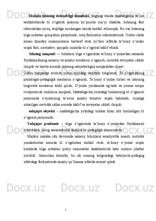 5Malaka ishining dolzarbligi   shundaki,   bugungi   kunda maktabgacha   ta’lim
tashkilotlarida   til   o‘rgatish   jarayoni   ko‘pincha   sun’iy   shaklda,   bolaning   faol
ishtirokidan yiroq, taqlidga asoslangan tarzda tashkil etilmoqda. Bu esa bolaning
tilga nisbatan qiziqishini pasaytiradi, nutq faoliyatini sekinlashtiradi. Ushbu ishda
aynan   shunday   muammolarni   bartaraf   etish   yo‘llari   sifatida   ta’limiy   o‘yinlar
orqali faol, interaktiv, qiziqarli muhitda til o‘rgatish taklif etiladi.
Ishning maqsadi   — bolalarni tilga o‘rgatishda ta’limiy o‘yinlardan samarali
foydalanishning nazariy va amaliy asoslarini o‘rganish, metodik tavsiyalar ishlab
chiqish va tajriba asosida ularning natijadorligini aniqlashdan iborat.
Ushbu   maqsadga   erishish   uchun   quyidagi   vazifalar   belgilandi:   Til   o‘rgatishning
psixologik-pedagogik   asoslarini   o‘rganish;   Ta’limiy   o‘yinlar   turlari   va   ularning
lingvistik   asoslarini   tahlil   qilish;   O‘yinlar   yordamida   og‘zaki   va   yozma   nutqni
rivojlantirish usullarini aniqlash;   Maktabgacha yoshdagi bolalarning til o‘rganish
jarayonida   o‘yinlarning   ta’sirini   amaliy   kuzatuv   orqali   baholash;   Amalga
oshirilgan metodik ishlar asosida taklif va tavsiyalar ishlab chiqish.
  tadqiqot   obyekti   –   maktabgacha   yoshdagi   bolalar   bilan   olib   boriladigan   til
o‘rgatish jarayonidir.
Tadqiqot   predmeti   –   tilga   o‘rgatishda   ta’limiy   o‘yinlardan   foydalanish
metodikasi, uning samaradorlik darajasi va pedagogik ahamiyatidir.  
Mazkur   malaka   ishi   davomida   nazariy   bilimlarni   amaliyotda   sinash,   metodik
yondashuvlar   asosida   til   o‘rgatishni   tashkil   etish,   ta’limiy   o‘yinlar   orqali
bolalarda   tilga   nisbatan   ijobiy   munosabat   shakllantirish   kabi   muhim   jihatlar
yoritildi.   Ishonchim   komilki,   bu   ish   mening   kelgusidagi   tarbiyachi-pedagog
sifatidagi faoliyatimda amaliy qo‘llanma sifatida xizmat qiladi. 
