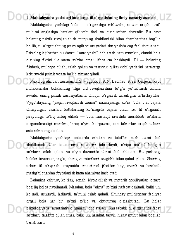 61. Maktabgacha yoshdagi bolalarga til o‘rgatishning ilmiy-nazariy asoslari
Maktabgacha   yoshdagi   bola   —   o‘rganishga   intiluvchi,   so‘zlar   orqali   atrof-
muhitni   anglashga   harakat   qiluvchi   faol   va   qiziquvchan   shaxsdir.   Bu   davr
bolaning   psixik   rivojlanishida   nutqning   shakllanishi   bilan   chambarchas   bog‘liq
bo‘lib, til o‘rganishning psixologik xususiyatlari shu yoshda eng faol rivojlanadi.
Psixologik jihatdan bu davrni “nutq yoshi” deb atash ham mumkin, chunki bola
o‘zining   fikrini   ilk   marta   so‘zlar   orqali   ifoda   eta   boshlaydi.   Til   —   bolaning
fikrlash, muloqot qilish, eslab qolish va tasavvur  qilish qobiliyatlarini harakatga
keltiruvchi psixik vosita bo‘lib xizmat qiladi.
Psixolog olimlar, xususan, L.S. Vygotskiy, A.N. Leontev, P.Ya. Galperin kabi
mutaxassislar   bolalarning   tilga   oid   rivojlanishini   to‘g‘ri   yo‘naltirish   uchun,
avvalo,   uning   psixik   xususiyatlarini   chuqur   o‘rganish   zarurligini   ta’kidlaydilar.
Vygotskiyning   “yaqin   rivojlanish   zonasi”   nazariyasiga   ko‘ra,   bola   o‘zi   bajara
olmaydigan   vazifani   kattalarning   ko‘magida   bajara   oladi.   Bu   til   o‘rganish
jarayoniga   to‘liq   tatbiq   etiladi   —   bola   mustaqil   ravishda   murakkab   so‘zlarni
o‘rganolmasligi   mumkin,   biroq   o‘yin,   ko‘rgazma,   so‘z   takrorlari   orqali   u   buni
asta-sekin anglab oladi.
Maktabgacha   yoshdagi   bolalarda   eshitish   va   talaffuz   etish   tizimi   faol
shakllanadi.   Ular   kattalarning   so‘zlarini   takrorlaydi,   o‘ziga   ma’qul   bo‘lgan
so‘zlarni   eslab   qoladi   va   o‘yin   davomida   ularni   faol   ishlatadi.   Bu   yoshdagi
bolalar tovushlar, urg‘u, ohang va mimikani sezgirlik bilan qabul qiladi. Shuning
uchun   til   o‘rgatish   jarayonida   emotsional   jihatdan   boy,   ovozli   va   harakatli
mashg‘ulotlardan foydalanish katta ahamiyat kasb etadi.
Bolaning   eshituv,   ko‘rish,   sezish,   idrok   qilish   va   motorik   qobiliyatlari   o‘zaro
bog‘liq holda rivojlanadi. Masalan, bola “olma” so‘zini nafaqat eshitadi, balki uni
ko‘radi,   ushlaydi,   hidlaydi,   ta’mini   eslab   qoladi.   Shunday   multisensor   faoliyat
orqali   bola   har   bir   so‘zni   to‘liq   va   chuqurroq   o‘zlashtiradi.   Bu   holat
psixologiyada “assotsiativ o‘rganish” deb ataladi. Shu sababli til o‘rgatishda faqat
so‘zlarni talaffuz qilish emas, balki uni harakat, tasvir, hissiy muhit bilan bog‘lab
berish zarur. 