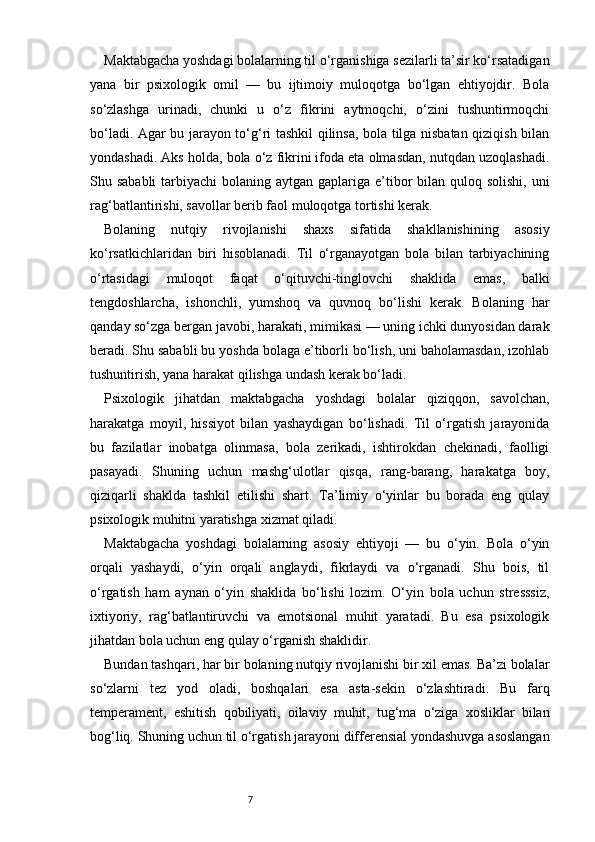 7Maktabgacha yoshdagi bolalarning til o‘rganishiga sezilarli ta’sir ko‘rsatadigan
yana   bir   psixologik   omil   —   bu   ijtimoiy   muloqotga   bo‘lgan   ehtiyojdir.   Bola
so‘zlashga   urinadi,   chunki   u   o‘z   fikrini   aytmoqchi,   o‘zini   tushuntirmoqchi
bo‘ladi. Agar bu jarayon to‘g‘ri tashkil qilinsa, bola tilga nisbatan qiziqish bilan
yondashadi. Aks holda, bola o‘z fikrini ifoda eta olmasdan, nutqdan uzoqlashadi.
Shu sababli  tarbiyachi  bolaning aytgan gaplariga e’tibor  bilan quloq solishi,  uni
rag‘batlantirishi, savollar berib faol muloqotga tortishi kerak.
Bolaning   nutqiy   rivojlanishi   shaxs   sifatida   shakllanishining   asosiy
ko‘rsatkichlaridan   biri   hisoblanadi.   Til   o‘rganayotgan   bola   bilan   tarbiyachining
o‘rtasidagi   muloqot   faqat   o‘qituvchi-tinglovchi   shaklida   emas,   balki
tengdoshlarcha,   ishonchli,   yumshoq   va   quvnoq   bo‘lishi   kerak.   Bolaning   har
qanday so‘zga bergan javobi, harakati, mimikasi — uning ichki dunyosidan darak
beradi. Shu sababli bu yoshda bolaga e’tiborli bo‘lish, uni baholamasdan, izohlab
tushuntirish, yana harakat qilishga undash kerak bo‘ladi.
Psixologik   jihatdan   maktabgacha   yoshdagi   bolalar   qiziqqon,   savolchan,
harakatga   moyil,   hissiyot   bilan   yashaydigan   bo‘lishadi.   Til   o‘rgatish   jarayonida
bu   fazilatlar   inobatga   olinmasa,   bola   zerikadi,   ishtirokdan   chekinadi,   faolligi
pasayadi.   Shuning   uchun   mashg‘ulotlar   qisqa,   rang-barang,   harakatga   boy,
qiziqarli   shaklda   tashkil   etilishi   shart.   Ta’limiy   o‘yinlar   bu   borada   eng   qulay
psixologik muhitni yaratishga xizmat qiladi.
Maktabgacha   yoshdagi   bolalarning   asosiy   ehtiyoji   —   bu   o‘yin.   Bola   o‘yin
orqali   yashaydi,   o‘yin   orqali   anglaydi,   fikrlaydi   va   o‘rganadi.   Shu   bois,   til
o‘rgatish   ham   aynan   o‘yin   shaklida   bo‘lishi   lozim.   O‘yin   bola   uchun   stresssiz,
ixtiyoriy,   rag‘batlantiruvchi   va   emotsional   muhit   yaratadi.   Bu   esa   psixologik
jihatdan bola uchun eng qulay o‘rganish shaklidir.
Bundan tashqari, har bir bolaning nutqiy rivojlanishi bir xil emas. Ba’zi bolalar
so‘zlarni   tez   yod   oladi,   boshqalari   esa   asta-sekin   o‘zlashtiradi.   Bu   farq
temperament,   eshitish   qobiliyati,   oilaviy   muhit,   tug‘ma   o‘ziga   xosliklar   bilan
bog‘liq. Shuning uchun til o‘rgatish jarayoni differensial yondashuvga asoslangan 