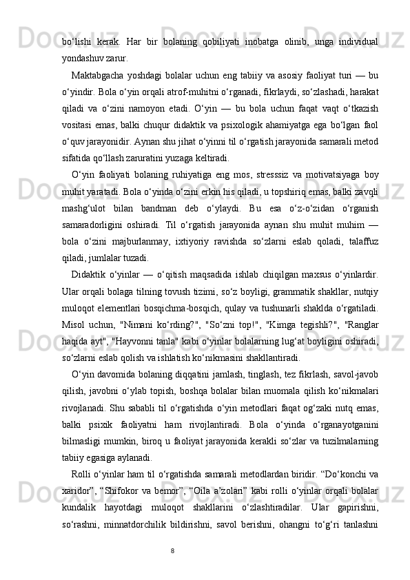 8bo‘lishi   kerak.   Har   bir   bolaning   qobiliyati   inobatga   olinib,   unga   individual
yondashuv zarur.
Maktabgacha   yoshdagi   bolalar   uchun   eng   tabiiy   va   asosiy   faoliyat   turi   —   bu
o‘yindir. Bola o‘yin orqali atrof-muhitni o‘rganadi, fikrlaydi, so‘zlashadi, harakat
qiladi   va   o‘zini   namoyon   etadi.   O‘yin   —   bu   bola   uchun   faqat   vaqt   o‘tkazish
vositasi   emas,   balki   chuqur   didaktik   va   psixologik   ahamiyatga   ega   bo‘lgan   faol
o‘quv jarayonidir. Aynan shu jihat o‘yinni til o‘rgatish jarayonida samarali metod
sifatida qo‘llash zaruratini yuzaga keltiradi.
O‘yin   faoliyati   bolaning   ruhiyatiga   eng   mos,   stresssiz   va   motivatsiyaga   boy
muhit yaratadi. Bola o‘yinda o‘zini erkin his qiladi, u topshiriq emas, balki zavqli
mashg‘ulot   bilan   bandman   deb   o‘ylaydi.   Bu   esa   o‘z-o‘zidan   o‘rganish
samaradorligini   oshiradi.   Til   o‘rgatish   jarayonida   aynan   shu   muhit   muhim   —
bola   o‘zini   majburlanmay,   ixtiyoriy   ravishda   so‘zlarni   eslab   qoladi,   talaffuz
qiladi, jumlalar tuzadi.
Didaktik   o‘yinlar   —   o‘qitish   maqsadida   ishlab   chiqilgan   maxsus   o‘yinlardir.
Ular orqali bolaga tilning tovush tizimi, so‘z boyligi, grammatik shakllar, nutqiy
muloqot elementlari bosqichma-bosqich, qulay va tushunarli shaklda o‘rgatiladi.
Misol   uchun,   "Nimani   ko‘rding?",   "So‘zni   top!",   "Kimga   tegishli?",   "Ranglar
haqida ayt", "Hayvonni tanla" kabi o‘yinlar bolalarning lug‘at boyligini oshiradi,
so‘zlarni eslab qolish va ishlatish ko‘nikmasini shakllantiradi.
O‘yin davomida bolaning diqqatini jamlash, tinglash, tez fikrlash, savol-javob
qilish,   javobni   o‘ylab   topish,   boshqa   bolalar   bilan   muomala   qilish   ko‘nikmalari
rivojlanadi. Shu sababli  til  o‘rgatishda o‘yin metodlari  faqat  og‘zaki  nutq emas,
balki   psixik   faoliyatni   ham   rivojlantiradi.   Bola   o‘yinda   o‘rganayotganini
bilmasligi mumkin, biroq u faoliyat jarayonida kerakli so‘zlar  va tuzilmalarning
tabiiy egasiga aylanadi.
Rolli o‘yinlar ham til o‘rgatishda samarali metodlardan biridir. “Do‘konchi va
xaridor”,   “Shifokor   va   bemor”,   “Oila   a’zolari”   kabi   rolli   o‘yinlar   orqali   bolalar
kundalik   hayotdagi   muloqot   shakllarini   o‘zlashtiradilar.   Ular   gapirishni,
so‘rashni,   minnatdorchilik   bildirishni,   savol   berishni,   ohangni   to‘g‘ri   tanlashni 