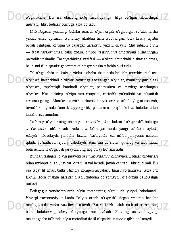 9o‘rganadilar.   Bu   esa   ularning   nutq   madaniyatiga,   tilga   bo‘lgan   ishonchiga,
mustaqil fikr ifodalay olishiga asos bo‘ladi.
Maktabgacha   yoshdagi   bolalar   orasida   o‘yin   orqali   o‘rganilgan   so‘zlar   ancha
yaxshi   eslab   qolinadi.   Bu   ilmiy   jihatdan   ham   isbotlangan:   bola   hissiy   tajriba
orqali  eshitgan,  ko‘rgan va  bajargan  harakatni  yaxshi  eslaydi.  Shu sababli  o‘yin
— faqat harakat emas, balki xotira, e’tibor, tasavvur va emotsiyani birlashtirgan
metodik vositadir. Tarbiyachining vazifasi — o‘yinni shunchaki  o‘tkazish emas,
balki uni til o‘rganishga xizmat qiladigan vosita sifatida qurishdir.
Til  o‘rgatishda ta’limiy o‘yinlar turlicha shakllarda bo‘lishi  mumkin: stol  usti
o‘yinlar,   kartochkali   o‘yinlar,   tovushga   asoslangan   o‘yinlar,   mantiqiy   guruhlash
o‘yinlari,   topshiriqli   harakatli   o‘yinlar,   pantomima   va   tasvirga   asoslangan
o‘yinlar.   Har   birining   o‘ziga   xos   maqsadi,   metodik   yo‘nalishi   va   o‘rgatish
samarasiga ega. Masalan, tasvirli kartochkalar yordamida so‘z boyligini oshirish,
tovushlar   o‘yinida   fonetik   tayyorgarlik,   pantomima   orqali   fe’l   va   holatlar   bilan
tanishtirish mumkin.
Ta’limiy   o‘yinlarning   ahamiyati   shundaki,   ular   bolani   “o‘rganish”   holatiga
zo‘rlamasdan   olib   kiradi.   Bola   o‘zi   bilmagan   holda   yangi   so‘zlarni   aytadi,
eslaydi,   takrorlaydi,   jumlalar   tuzadi.   Tarbiyachi   esa   ushbu   jarayonni   nazorat
qiladi,   yo‘naltiradi,   ijobiy   baholaydi.   Ana   shu   do‘stona,   quvnoq   va   faol   muhit
bola uchun til o‘rganish jarayonining eng qulay ko‘rinishidir.
Bundan tashqari, o‘yin jarayonida ijtimoiylashuv kuchayadi. Bolalar bir-birlari
bilan muloqot qiladi, navbat kutadi, savol beradi, javob eshitadi, fikr bildiradi. Bu
esa  faqat  til  emas,  balki  ijtimoiy kompetensiyalarni  ham  rivojlantiradi. Bola o‘z
fikrini   ifoda   etishga   harakat   qiladi,   xatodan   qo‘rqmaydi,   o‘z-o‘zini   baholashga
intiladi.
Pedagogik   yondashuvlarda   o‘yin   metodining   o‘rni   juda   yuqori   baholanadi.
Hozirgi   zamonaviy   ta’limda   “o‘yin   orqali   o‘rgatish”   degan   printsip   har   bir
mashg‘ulotda   yadro   vazifasini   o‘taydi.   Bu   metodik   uslub   nafaqat   samarador,
balki   bolalarning   tabiiy   ehtiyojiga   mos   tushadi.   Shuning   uchun   bugungi
maktabgacha ta’limda o‘yin metodlarisiz til o‘rgatish tasavvur qilib bo‘lmaydi. 