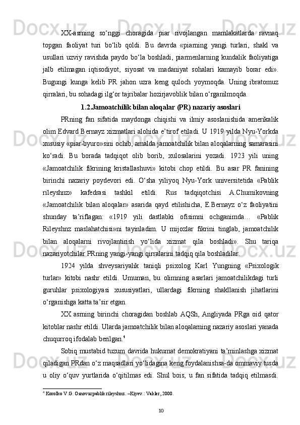 XX-asrning   so‘nggi   choragida   piar   rivojlangan   mamlakatlarda   ravnaq
topgan   faoliyat   turi   bo‘lib   qoldi.   Bu   davrda   «piarning   yangi   turlari,   shakl   va
usullari uzviy ravishda paydo bo‘la boshladi, piarmenlarning kundalik faoliyatiga
jalb   etilmagan   iqtisodiyot,   siyosat   va   madaniyat   sohalari   kamayib   borar   edi».
Bugungi   kunga   kelib   PR   jahon   uzra   keng   quloch   yoymoqda.   Uning   ibratomuz
qirralari, bu sohadagi ilg‘or tajribalar hozirjavoblik bilan o‘rganilmoqda.
1.2.Jamoatchilik bilan aloqalar (PR) nazariy asoslari
PRning   fan   sifatida   maydonga   chiqishi   va   ilmiy   asoslanishida   amerikalik
olim Edvard Bernayz xizmatlari alohida e’tirof etiladi. U 1919 yilda Nyu-Yorkda
xususiy «piar-byuro»sini ochib, amalda jamoatchilik bilan aloqalarning samarasini
ko‘radi.   Bu   borada   tadqiqot   olib   borib,   xulosalarini   yozadi.   1923   yili   uning
«Jamoatchilik   fikrining   kristallashuvi»   kitobi   chop   etildi.   Bu   asar   PR   fanining
birinchi   nazariy   poydevori   edi.   O‘sha   yiliyoq   Nyu-York   universitetida   «Pablik
rileyshnz»   kafedrasi   tashkil   etildi.   Rus   tadqiqotchisi   A.Chumikovning
«Jamoatchilik   bilan   aloqalar»   asarida   qayd   etilishicha,   E.Bernayz   o‘z   faoliyatini
shunday   ta’riflagan:   «1919   yili   dastlabki   ofisimni   ochganimda…   «Pablik
Rileyshnz   maslahatchisi»ni   tayinladim.   U   mijozlar   fikrini   tinglab,   jamoatchilik
bilan   aloqalarni   rivojlantirish   yo‘lida   xizmat   qila   boshladi».   Shu   tariqa
nazariyotchilar PRning yangi-yangi qirralarini tadqiq qila boshladilar.
1924   yilda   shveysariyalik   taniqli   psixolog   Karl   Yungning   «Psixologik
turlar»   kitobi   nashr   etildi.   Umuman,   bu   olimning   asarlari   jamoatchilikdagi   turli
guruhlar   psixologiyasi   xususiyatlari,   ullardagi   fikrning   shakllanish   jihatlarini
o‘rganishga katta ta’sir etgan.
XX   asrning   birinchi   choragidan   boshlab   AQSh,   Angliyada   PRga   oid   qator
kitoblar nashr etildi. Ularda jamoatchilik bilan aloqalarning nazariy asoslari yanada
chuqurroq ifodalab berilgan. 4
Sobiq mustabid tuzum davrida hukumat demokratiyani ta’minlashga xizmat
qiladigan PRdan o‘z maqsadlari yo‘lidagina keng foydalanishsa-da ommaviy tusda
u   oliy   o‘quv   yurtlarida   o‘qitilmas   edi.   Shul   bois,   u   fan   sifatida   tadqiq   etilmasdi.
4
 Korolko V.G. Osnov ы  pablik rileyshnz. –Kiyev.: Vakler, 2000.
10 