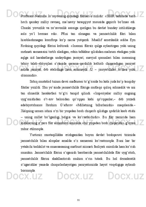 Professor Narzulla Jo‘rayevning quyidagi fikrlari o‘rinlidir: «SSSR tarkibida turib
hech   qanday   milliy   ravnaq,   ma’naviy   taraqqiyot   xususida   gapirib   bo‘lmas   edi.
Chunki   yovuzlik   va   zo‘ravonlik   asosiga   qurilgan   bu   davlat   bunday   intilishlarga
aslo   yo‘l   bermas   edi».   PRni   tan   olmagan   va   jamoatchilik   fikri   bilan
hisoblashmagan   komfirqa   ko‘p   narsa   yutqazdi.   Muallif   amerikalik   adiba   Eyn
Redning   quyidagi   fikrini   keltiradi:   «Insonni   fikrsiz   qulga   aylantirgan   yoki   uning
mehnati samarasini tortib oladigan, erkin tafakkur qilishdan mahrum etadigan yoki
aqlga   zid   harakatlarga   undaydigan   jamiyat,   mavjud   qonunlari   bilan   insonning
tabiiy   talab-ehtiyojlari   o‘rtasida   qarama-qarshilik   keltirib   chiqaradigan   jamiyat
aslida   jamiyat   deb   atalishiga   ham   arzimaydi.   U   –   jinoyatchilar   to‘dasi   yoki
olomondir».
Sobiq mustabid tuzum davri mafkurasi to‘g‘risida bu kabi juda ko‘p tanqidiy
fikrlar   yozildi.  Shu   yo‘sinda   jamoatchilik   fikriga   mutlaqo   quloq  solmaslik   va  uni
tan   olmaslik   harakatlari   to‘g‘ri   tanqid   qilindi.   «Imperiyalar   milliy   ongning
uyg‘onishidan   o‘t-suv   balosidan   qo‘rqqan   kabi   qo‘rqqanlar,–   deb   yozadi
adabiyotshunos   Ibrohim   G‘afurov   «Millatning   billurlanishi»   maqolasida.–
Xalqning umum ishini o‘zi bir yoqadan bosh chiqarib qilishga qodirlik kasb etishi
–   uning   millat   bo‘lganligi   belgisi   va   ko‘rsatkichidir».   Bu   fikr   zamirida   ham
kishilarning o‘zaro fikr almashuvi asnosida «bir yoqadan bosh chiqarishi» g‘oyasi
zuhur etilmoqda.
Yurtimiz   mustaqillikka   erishganidan   buyon   davlat   boshqaruvi   tizimida
jamoatchilik   bilan   aloqalar   amalda   o‘z   samarasii   ko‘rsatmoqda.   Buni   har   bir
yetakchi tashkilot va muassasaning matbuot xizmati faoliyati misolida ham ko‘rish
mumkin.   Jamoatchilik   fikrini   o‘rganish   barobarida   jamoatchilikda   fikr   uyg‘otish,
jamoatchilik   fikrini   shakllantirish   muhim   o‘rin   tutadi.   Bu   hol   demokratik
o‘zgarishlar   yanada   chuqurlashayotgan   jamiyatimizda   hayot   voqeligiga   aylanib
bormoqda.
11 