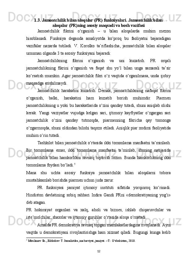 1.3. Jamoatchilik bilan aloqalar (PR) funksiyalari. Jamoatchilik bilan
aloqalar (PR)ning asosiy maqsadi va bosh vazifasi
Jamoatchilik   fikrini   o‘rganish   –   u   bilan   aloqalarda   muhim   mezon
hisoblanadi.   Funksiya   deganda   amaliyotda   ko‘proq   bu   faoliyatni   bajaradigan
vazifalar   nazarda   tutiladi.   V.   Korolko   ta’riflashicha,   jamoatchilik   bilan   aloqalar
umuman olganda 3 ta asosiy funksiyani bajaradi:
Jamoatchilikning   fikrini   o‘rganish   va   uni   kuzatish.   PR   orqali
jamoatchilikning   fikrini   o‘rganish   va   faqat   shu   yo‘l   bilan   unga   samarali   ta’sir
ko‘rsatish  mumkin.  Agar  jamoatchilik  fikri  o‘z vaqtida  o‘rganilmasa,  unda  ijobiy
maqsadga erishilmaydi.
Jamoatchilik   harakatini   kuzatish.   Demak,   jamoatchilikning   nafaqat   fikrini
o‘rganish,   balki,   harakatini   ham   kuzatib   borish   muhimdir.   Piarmen
jamoatchilikning u yoki bu harakatlarida o‘zini qanday tutadi, shuni aniqlab olishi
kerak.   Yangi   vaziyatlar   vujudga   kelgan   sari,   ijtimoiy   kayfiyatlar   o‘zgargan   sari
jamoatchilik   o‘zini   qanday   tutmoqda,   piarmenning   fikricha   qay   tomonga
o‘zgarmoqda, shuni oldindan bilishi taqozo etiladi. Aniqlik piar xodimi faoliyatida
muhim o‘rin tutadi.
Tashkilot bilan jamoatchilik o‘rtasida ikki tomonlama manfaatni ta’minlash.
Bir   tomonlama   emas,   ikki   tomonlama   manfaatni   ta’minlab,   shuning   natijasida
jamoatchilik  bilan   hamkorlikni   ravnaq   toptirish   lozim.   Bunda   hamkorlikning   ikki
tomonlama foydasi bo‘ladi. 5
Mana   shu   uchta   asosiy   funksiya   jamoatchilik   bilan   aloqalarni   tobora
mustahkamlab borishda piarmen uchun juda zarur.
PR   funksiyasi   jamiyat   ijtimoiy   instituti   sifatida   yorqinroq   ko‘rinadi.
Hindiston   davlatining   sobiq   rahbari   Indira   Gandi   PRni   «demokratiyaning   yog‘i»
deb atagan.
PR   hokimiyat   organlari   va   xalq,   aholi   va   biznes,   ishlab   chiqaruvchilar   va
iste’molchilar, shaxslar va ijtimoiy guruhlar o‘rtasida aloqa o‘rnatadi.
Amalda PR demokratiya ravnaq topgan mamlakatlardagina rivojlanadi. Ayni
vaqtda   u   demokratiyani   rivojlantirishga   ham   xizmat   qiladi.   Bugungi   kunga   kelib
5
 Miralimov Sh., Eshbekov T. Jurnalistika, ma’naviyat, jamiyat. –T.: O‘zbekiston, 2010.
12 