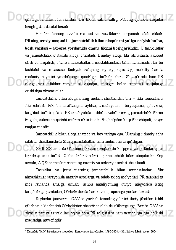 qiladigan   muttasil   harakatdir».   Bu   fikrlar   xilma-xilligi   PRning   qamrovi   naqadar
kengligidan dalolat beradi.
Har   bir   fanning   avvalo   maqsad   va   vazifalarini   o‘rganish   talab   etiladi.
PRning asosiy maqsadi  – jamoatchilik bilan aloqalarni yo‘lga qo‘yish bo‘lsa,
bosh vazifasi – axborot yordamida omma fikrini boshqarishdir.   U tashkilotlar
va   jamoatchilik   o‘rtasida   aloqa   o‘rnatadi.   Bunday   aloqa   fikr   almashish,   axborot
olish va tarqatish, o‘zaro munosabatlarni mustahkamlash bilan izohlanadi. Har bir
tashkilot   va   muassasa   faoliyati   xalqning   siyosiy,   iqtisodiy,   ma’rifiy   hamda
madaniy   hayotini   yaxshilashga   qaratilgan   bo‘lishi   shart.   Shu   o‘rinda   ham   PR
o‘ziga   xos   tafakkur   maydonini   vujudga   keltirgan   holda   samarali   natijalarga
erishishga xizmat qiladi.
Jamoatchilik   bilan   aloqalarning   muhim   shartlaridan   biri   –   ikki   tomonlama
fikr   eshitish.   Fikr   bir   tarafdangina   aytilsa,   u   mohiyatan   –   biryoqlama,   qolaversa,
targ‘ibot  bo‘lib qoladi.  PR  amaliyotida  tashkilot   vakillarining  jamoatchilik fikrini
tinglab, xulosa chiqarishi muhim o‘rin tutadi. Bu, ko‘pdan ko‘p fikr chiqadi, degan
naqlga mosdir.
Jamoatchilik bilan aloqalar uzoq va boy tarixga ega. Ularning ijtimoiy soha
sifatida shakllanishida Sharq mamlakatlari ham muhim hissa qo‘shgan.
XVII-XX asrlarda G‘arbning keskin rivojlanishi ko‘pgina yangi fanlar qaror
topishiga   asos   bo‘ldi.   O‘sha   fanlardan   biri   –   jamoatchilik   bilan   aloqalardir.   Eng
avvalo, AQShda mazkur sohaning nazariy va axloqiy asoslari shakllandi. 6
Tashkilot   va   jurnalistlarning   jamoatchilik   bilan   munosabatlari,   fikr
almashishlar jarayonida nazariy asoslarga va odob-axloq me’yorlari PR talablariga
mos   ravishda   amalga   oshishi   ushbu   amaliyotning   dunyo   miqyosida   keng
tarqalishiga, jumladan, O‘zbekistonda ham ravnaq topishiga yordam beradi.
Saylovlar   jarayonini   OAVda   yoritish   texnologiyalarini   ilmiy   jihatdan   tahlil
qilish va o‘zlashtirish O‘zbekiston sharoitida alohida e’tiborga ega. Bunda OAV va
siyosiy partiyalar  vakillari oq va qora PR to‘g‘risida ham  tasavvurga ega bo‘lishi
maqsadga muvofiqdir.
6
 Zasurskiy Ya.N. Iskusheniye svobodoy. Rossiyskaya jurnalistika: 1990-2004. – M.: Izd-vo Mosk. un-ta, 2004.
14 