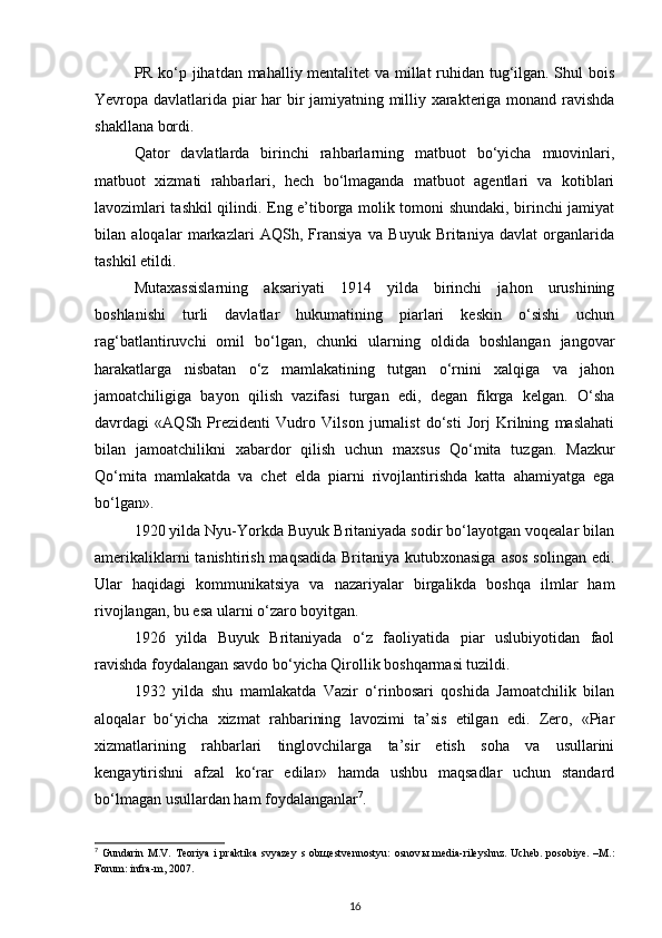 PR ko‘p jihatdan mahalliy mentalitet va millat ruhidan tug‘ilgan. Shul bois
Yevropa davlatlarida piar har bir jamiyatning milliy xarakteriga monand ravishda
shakllana bordi.
Qator   davlatlarda   birinchi   rahbarlarning   matbuot   bo‘yicha   muovinlari,
matbuot   xizmati   rahbarlari,   hech   bo‘lmaganda   matbuot   agentlari   va   kotiblari
lavozimlari tashkil qilindi. Eng e’tiborga molik tomoni shundaki, birinchi jamiyat
bilan   aloqalar   markazlari   AQSh,   Fransiya   va   Buyuk   Britaniya   davlat   organlarida
tashkil etildi.
Mutaxassislarning   aksariyati   1914   yilda   birinchi   jahon   urushining
boshlanishi   turli   davlatlar   hukumatining   piarlari   keskin   o‘sishi   uchun
rag‘batlantiruvchi   omil   bo‘lgan,   chunki   ularning   oldida   boshlangan   jangovar
harakatlarga   nisbatan   o‘z   mamlakatining   tutgan   o‘rnini   xalqiga   va   jahon
jamoatchiligiga   bayon   qilish   vazifasi   turgan   edi,   degan   fikrga   kelgan.   O‘sha
davrdagi   «AQSh   Prezidenti   Vudro   Vilson   jurnalist   do‘sti   Jorj   Krilning   maslahati
bilan   jamoatchilikni   xabardor   qilish   uchun   maxsus   Qo‘mita   tuzgan.   Mazkur
Qo‘mita   mamlakatda   va   chet   elda   piarni   rivojlantirishda   katta   ahamiyatga   ega
bo‘lgan».
1920 yilda Nyu-Yorkda Buyuk Britaniyada sodir bo‘layotgan voqealar bilan
amerikaliklarni  tanishtirish maqsadida  Britaniya kutubxonasiga  asos solingan edi.
Ular   haqidagi   kommunikatsiya   va   nazariyalar   birgalikda   boshqa   ilmlar   ham
rivojlangan, bu esa ularni o‘zaro boyitgan.
1926   yilda   Buyuk   Britaniyada   o‘z   faoliyatida   piar   uslubiyotidan   faol
ravishda foydalangan savdo bo‘yicha Qirollik boshqarmasi tuzildi.
1932   yilda   shu   mamlakatda   Vazir   o‘rinbosari   qoshida   Jamoatchilik   bilan
aloqalar   bo‘yicha   xizmat   rahbarining   lavozimi   ta’sis   etilgan   edi.   Zero,   «Piar
xizmatlarining   rahbarlari   tinglovchilarga   ta’sir   etish   soha   va   usullarini
kengaytirishni   afzal   ko‘rar   edilar»   hamda   ushbu   maqsadlar   uchun   standard
bo‘lmagan usullardan ham foydalanganlar 7
.
7
  Gundarin   M.V.  Teoriya   i  praktika  svyazey   s ob щ estvennostyu:  osnov ы   media-rileyshnz.  Ucheb.   posobiye.  –M.:
Forum: infra-m, 2007.
16 