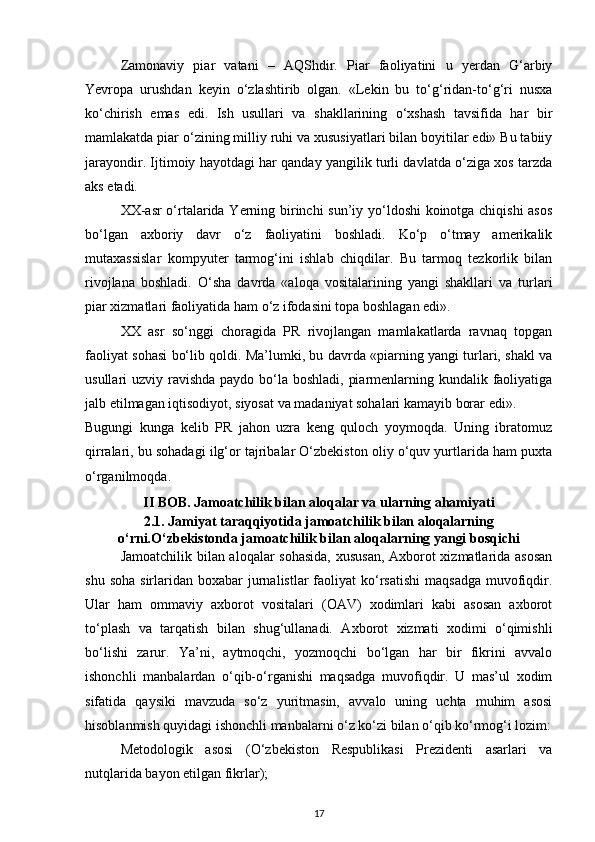 Zamonaviy   piar   vatani   –   AQShdir.   Piar   faoliyatini   u   yerdan   G‘arbiy
Yevropa   urushdan   keyin   o‘zlashtirib   olgan.   «Lekin   bu   to‘g‘ridan-to‘g‘ri   nusxa
ko‘chirish   emas   edi.   Ish   usullari   va   shakllarining   o‘xshash   tavsifida   har   bir
mamlakatda piar o‘zining milliy ruhi va xususiyatlari bilan boyitilar edi» Bu tabiiy
jarayondir. Ijtimoiy hayotdagi har qanday yangilik turli davlatda o‘ziga xos tarzda
aks etadi.
XX-asr o‘rtalarida Yerning birinchi  sun’iy yo‘ldoshi koinotga chiqishi  asos
bo‘lgan   axboriy   davr   o‘z   faoliyatini   boshladi.   Ko‘p   o‘tmay   amerikalik
mutaxassislar   kompyuter   tarmog‘ini   ishlab   chiqdilar.   Bu   tarmoq   tezkorlik   bilan
rivojlana   boshladi.   O‘sha   davrda   «aloqa   vositalarining   yangi   shakllari   va   turlari
piar xizmatlari faoliyatida ham o‘z ifodasini topa boshlagan edi».
XX   asr   so‘nggi   choragida   PR   rivojlangan   mamlakatlarda   ravnaq   topgan
faoliyat sohasi bo‘lib qoldi. Ma’lumki, bu davrda «piarning yangi turlari, shakl va
usullari uzviy ravishda paydo bo‘la boshladi, piarmenlarning kundalik faoliyatiga
jalb etilmagan iqtisodiyot, siyosat va madaniyat sohalari kamayib borar edi».
Bugungi   kunga   kelib   PR   jahon   uzra   keng   quloch   yoymoqda.   Uning   ibratomuz
qirralari, bu sohadagi ilg‘or tajribalar O‘zbekiston oliy o‘quv yurtlarida ham puxta
o‘rganilmoqda.
II BOB.  Jamoatchilik bilan aloqalar va ularning ahamiyati
2.1.  Jamiyat taraqqiyotida jamoatchilik bilan aloqalarning
o‘rni.O‘zbekistonda jamoatchilik bilan aloqalarning yangi bosqichi
Jamoatchilik bilan aloqalar sohasida, xususan, Axborot xizmatlarida asosan
shu  soha  sirlaridan boxabar   jurnalistlar   faoliyat   ko‘rsatishi  maqsadga   muvofiqdir.
Ular   ham   ommaviy   axborot   vositalari   (OAV)   xodimlari   kabi   asosan   axborot
to‘plash   va   tarqatish   bilan   shug‘ullanadi.   Axborot   xizmati   xodimi   o‘qimishli
bo‘lishi   zarur.   Ya’ni,   aytmoqchi,   yozmoqchi   bo‘lgan   har   bir   fikrini   avvalo
ishonchli   manbalardan   o‘qib-o‘rganishi   maqsadga   muvofiqdir.   U   mas’ul   xodim
sifatida   qaysiki   mavzuda   so‘z   yuritmasin,   avvalo   uning   uchta   muhim   asosi
hisoblanmish quyidagi ishonchli manbalarni o‘z ko‘zi bilan o‘qib ko‘rmog‘i lozim:
Metodologik   asosi   (O‘zbekiston   Respublikasi   Prezidenti   asarlari   va
nutqlarida bayon etilgan fikrlar);
17