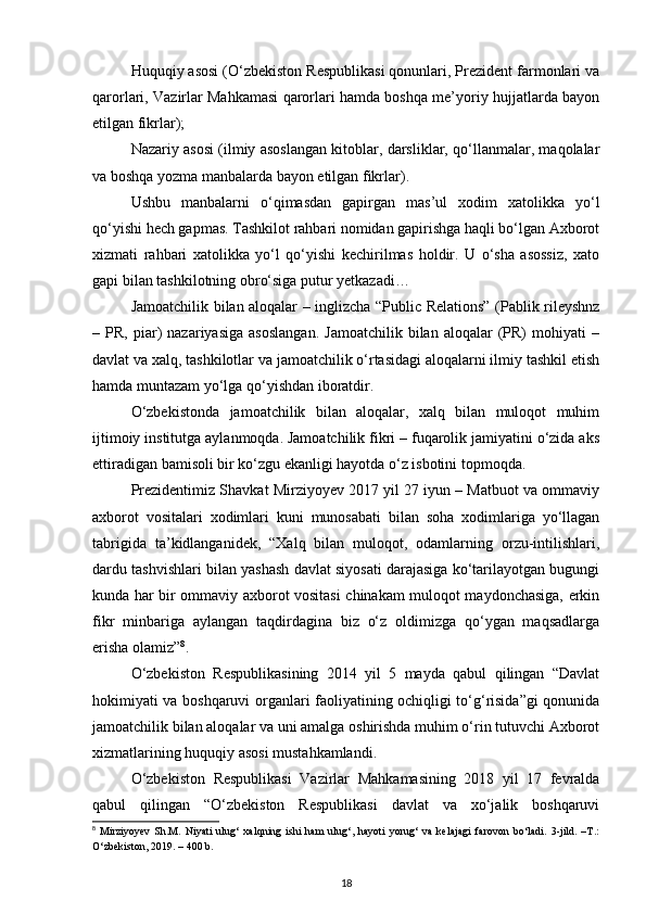 Huquqiy asosi (O‘zbekiston Respublikasi qonunlari, Prezident farmonlari va
qarorlari, Vazirlar Mahkamasi qarorlari hamda boshqa me’yoriy hujjatlarda bayon
etilgan fikrlar);
Nazariy asosi (ilmiy asoslangan kitoblar, darsliklar, qo‘llanmalar, maqolalar
va boshqa yozma manbalarda bayon etilgan fikrlar).
Ushbu   manbalarni   o‘qimasdan   gapirgan   mas’ul   xodim   xatolikka   yo‘l
qo‘yishi hech gapmas. Tashkilot rahbari nomidan gapirishga haqli bo‘lgan Axborot
xizmati   rahbari   xatolikka   yo‘l   qo‘yishi   kechirilmas   holdir.   U   o‘sha   asossiz,   xato
gapi bilan tashkilotning obro‘siga putur yetkazadi…
Jamoatchilik bilan aloqalar – inglizcha “Public Relations” (Pablik rileyshnz
–  PR,   piar)   nazariyasiga   asoslangan.   Jamoatchilik   bilan   aloqalar   (PR)   mohiyati   –
davlat va xalq, tashkilotlar va jamoatchilik o‘rtasidagi aloqalarni ilmiy tashkil etish
hamda muntazam yo‘lga qo‘yishdan iboratdir.
O‘zbekistonda   jamoatchilik   bilan   aloqalar,   xalq   bilan   muloqot   muhim
ijtimoiy institutga aylanmoqda. Jamoatchilik fikri – fuqarolik jamiyatini o‘zida aks
ettiradigan bamisoli bir ko‘zgu ekanligi hayotda o‘z isbotini topmoqda. 
Prezidentimiz Shavkat Mirziyoyev 2017 yil 27 iyun – Matbuot va ommaviy
axborot   vositalari   xodimlari   kuni   munosabati   bilan   soha   xodimlariga   yo‘llagan
tabrigida   ta’kidlanganidek,   “Xalq   bilan   muloqot,   odamlarning   orzu-intilishlari,
dardu tashvishlari bilan yashash davlat siyosati darajasiga ko‘tarilayotgan bugungi
kunda har bir ommaviy axborot vositasi chinakam muloqot maydonchasiga, erkin
fikr   minbariga   aylangan   taqdirdagina   biz   o‘z   oldimizga   qo‘ygan   maqsadlarga
erisha olamiz” 8
.
O‘zbekiston   Respublikasining   2014   yil   5   mayda   qabul   qilingan   “Davlat
hokimiyati va boshqaruvi organlari faoliyatining ochiqligi to‘g‘risida”gi qonunida
jamoatchilik bilan aloqalar va uni amalga oshirishda muhim o‘rin tutuvchi Axborot
xizmatlarining huquqiy asosi mustahkamlandi.
O‘zbekiston   Respublikasi   Vazirlar   Mahkamasining   2018   yil   17   fevralda
qabul   qilingan   “O‘zbekiston   Respublikasi   davlat   va   xo‘jalik   boshqaruvi
8
  Mirziyoyev   Sh.M.   Niyati   ulug‘   xalqning   ishi   ham   ulug‘,   hayoti   yorug‘   va   kelajagi   farovon   bo‘ladi.   3-jild.   –T.:
O‘zbekiston, 2019. – 400 b.
18 