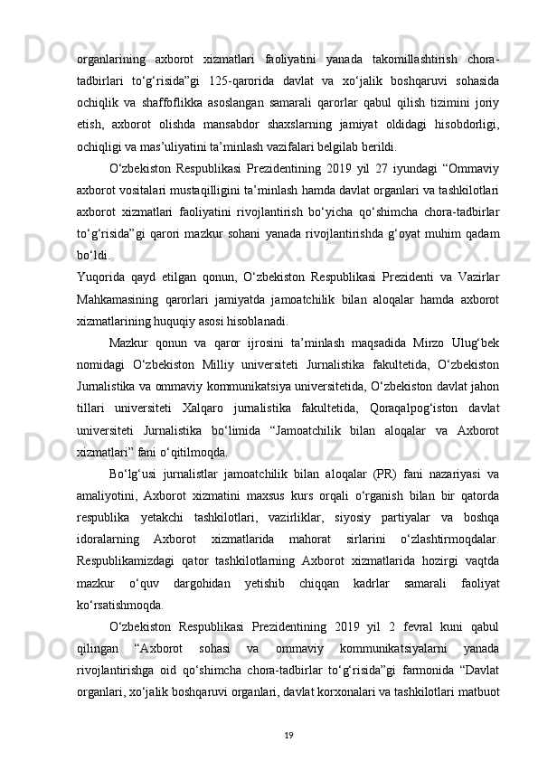 organlarining   axborot   xizmatlari   faoliyatini   yanada   takomillashtirish   chora-
tadbirlari   to‘g‘risida”gi   125-qarorida   davlat   va   xo‘jalik   boshqaruvi   sohasida
ochiqlik   va   shaffoflikka   asoslangan   samarali   qarorlar   qabul   qilish   tizimini   joriy
etish,   axborot   olishda   mansabdor   shaxslarning   jamiyat   oldidagi   hisobdorligi,
ochiqligi va mas’uliyatini ta’minlash vazifalari belgilab berildi.
O‘zbekiston   Respublikasi   Prezidentining   2019   yil   27   iyundagi   “Ommaviy
axborot vositalari mustaqilligini ta’minlash hamda davlat organlari va tashkilotlari
axborot   xizmatlari   faoliyatini   rivojlantirish   bo‘yicha   qo‘shimcha   chora-tadbirlar
to‘g‘risida”gi   qarori   mazkur   sohani   yanada   rivojlantirishda   g‘oyat   muhim   qadam
bo‘ldi.
Yuqorida   qayd   etilgan   qonun,   O‘zbekiston   Respublikasi   Prezidenti   va   Vazirlar
Mahkamasining   qarorlari   jamiyatda   jamoatchilik   bilan   aloqalar   hamda   axborot
xizmatlarining huquqiy asosi hisoblanadi.
Mazkur   qonun   va   qaror   ijrosini   ta’minlash   maqsadida   Mirzo   Ulug‘bek
nomidagi   O‘zbekiston   Milliy   universiteti   Jurnalistika   fakultetida,   O‘zbekiston
Jurnalistika va ommaviy kommunikatsiya universitetida, O‘zbekiston davlat jahon
tillari   universiteti   Xalqaro   jurnalistika   fakultetida,   Qoraqalpog‘iston   davlat
universiteti   Jurnalistika   bo‘limida   “Jamoatchilik   bilan   aloqalar   va   Axborot
xizmatlari” fani o‘qitilmoqda.
Bo‘lg‘usi   jurnalistlar   jamoatchilik   bilan   aloqalar   (PR)   fani   nazariyasi   va
amaliyotini,   Axborot   xizmatini   maxsus   kurs   orqali   o‘rganish   bilan   bir   qatorda
respublika   yetakchi   tashkilotlari,   vazirliklar,   siyosiy   partiyalar   va   boshqa
idoralarning   Axborot   xizmatlarida   mahorat   sirlarini   o‘zlashtirmoqdalar.
Respublikamizdagi   qator   tashkilotlarning   Axborot   xizmatlarida   hozirgi   vaqtda
mazkur   o‘quv   dargohidan   yetishib   chiqqan   kadrlar   samarali   faoliyat
ko‘rsatishmoqda.
O‘zbekiston   Respublikasi   Prezidentining   2019   yil   2   fevral   kuni   qabul
qilingan   “Axborot   sohasi   va   ommaviy   kommunikatsiyalarni   yanada
rivojlantirishga   oid   qo‘shimcha   chora-tadbirlar   to‘g‘risida”gi   farmonida   “Davlat
organlari, xo‘jalik boshqaruvi organlari, davlat korxonalari va tashkilotlari matbuot
19 