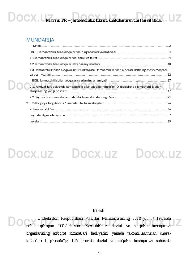 Mavzu:  PR – jamoatchilik fikrini shakllantiruvchi fan sifatida .
MUNDARIJA
Kirish .................................................................................................................................................... 2
I BOB.  Jamoatchilik bilan aloqalar  fani ning asoslari va mohiyati. ............................................................ 4
1.1.Jamoatchilik bilan aloqalar fani tarixi va ta’rifi ................................................................................... 4
1.2.Jamoatchilik bilan aloqalar (PR) nazariy asoslari .............................................................................. 10
1.3. Jamoatchilik bilan aloqalar (PR) funksiyalari. Jamoatchilik bilan aloqalar (PR)ning asosiy maqsadi 
va bosh vazifasi ...................................................................................................................................... 12
II BOB. Jamoatchilik bilan aloqalar va ularning ahamiyati ...................................................................... 17
2.1.  Jamiyat taraqqiyotida jamoatchilik bilan aloqalarning o‘rni.O‘zbekistonda jamoatchilik bilan 
aloqalarning yangi bosqichi ................................................................................................................... 17
2.2. Siyosiy boshqaruvda jamoatchilik bilan aloqalarning o‘rni ............................................................. 21
2.3.Milliy g‘oya targ‘ibotida “Jamoatchilik bilan aloqalar” ......................................................................... 26
Xulosa va takliflar ................................................................................................................................... 36
Foydalanilgan adabiyotlar ...................................................................................................................... 37
Ilovalar ................................................................................................................................................... 39
Kirish
O ‘ zbekiston   Respublikasi   Vazirlar   Mahkamasining   2018   yil   17   fevralda
qabul   qilingan   “ O ‘ zbekiston   Respublikasi   davlat   va   xo ‘ jalik   boshqaruvi
organlarining   axborot   xizmatlari   faoliyatini   yanada   takomillashtirish   chora -
tadbirlari   to ‘ g ‘ risida ” gi   125- qarorida   davlat   va   xo ‘ jalik   boshqaruvi   sohasida
2 