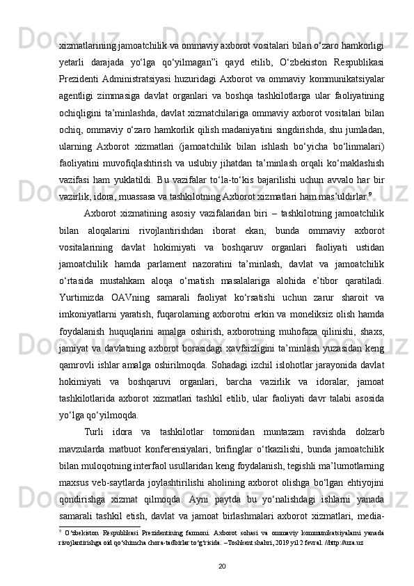 xizmatlarining jamoatchilik va ommaviy axborot vositalari bilan o‘zaro hamkorligi
yetarli   darajada   yo‘lga   qo‘yilmagan”i   qayd   etilib,   O‘zbekiston   Respublikasi
Prezidenti   Administratsiyasi   huzuridagi   Axborot   va   ommaviy   kommunikatsiyalar
agentligi   zimmasiga   davlat   organlari   va   boshqa   tashkilotlarga   ular   faoliyatining
ochiqligini ta’minlashda,  davlat xizmatchilariga ommaviy axborot vositalari  bilan
ochiq, ommaviy o‘zaro hamkorlik qilish madaniyatini singdirishda, shu jumladan,
ularning   Axborot   xizmatlari   (jamoatchilik   bilan   ishlash   bo‘yicha   bo‘linmalari)
faoliyatini   muvofiqlashtirish   va   uslubiy   jihatdan   ta’minlash   orqali   ko‘maklashish
vazifasi   ham   yuklatildi.   Bu   vazifalar   to‘la-to‘kis   bajarilishi   uchun   avvalo   har   bir
vazirlik, idora, muassasa va tashkilotning Axborot xizmatlari ham mas’uldirlar. 9
Axborot   xizmatining   asosiy   vazifalaridan   biri   –   tashkilotning   jamoatchilik
bilan   aloqalarini   rivojlantirishdan   iborat   ekan,   bunda   ommaviy   axborot
vositalarining   davlat   hokimiyati   va   boshqaruv   organlari   faoliyati   ustidan
jamoatchilik   hamda   parlament   nazoratini   ta’minlash,   davlat   va   jamoatchilik
o‘rtasida   mustahkam   aloqa   o‘rnatish   masalalariga   alohida   e’tibor   qaratiladi.
Yurtimizda   OAVning   samarali   faoliyat   ko‘rsatishi   uchun   zarur   sharoit   va
imkoniyatlarni   yaratish,  fuqarolarning  axborotni   erkin va  moneliksiz  olish  hamda
foydalanish   huquqlarini   amalga   oshirish,   axborotning   muhofaza   qilinishi,   shaxs,
jamiyat   va  davlatning  axborot   borasidagi   xavfsizligini   ta’minlash  yuzasidan   keng
qamrovli  ishlar amalga oshirilmoqda. Sohadagi  izchil  islohotlar jarayonida davlat
hokimiyati   va   boshqaruvi   organlari,   barcha   vazirlik   va   idoralar,   jamoat
tashkilotlarida   axborot   xizmatlari   tashkil   etilib,   ular   faoliyati   davr   talabi   asosida
yo‘lga qo‘yilmoqda.
Turli   idora   va   tashkilotlar   tomonidan   muntazam   ravishda   dolzarb
mavzularda   matbuot   konferensiyalari,   brifinglar   o‘tkazilishi,   bunda   jamoatchilik
bilan muloqotning interfaol usullaridan keng foydalanish, tegishli ma’lumotlarning
maxsus   veb-saytlarda   joylashtirilishi   aholining   axborot   olishga   bo‘lgan   ehtiyojini
qondirishga   xizmat   qilmoqda.   Ayni   paytda   bu   yo‘nalishdagi   ishlarni   yanada
samarali   tashkil   etish,   davlat   va   jamoat   birlashmalari   axborot   xizmatlari,   media-
9
  O‘zbekiston   Respublikasi   Prezidentining   farmoni.   Axborot   sohasi   va   ommaviy   kommunikatsiyalarni   yanada
rivojlantirishga oid qo‘shimcha chora-tadbirlar to‘g‘risida. –Toshkent shahri, 2019 yil 2 fevral. //http://uza.uz
20 