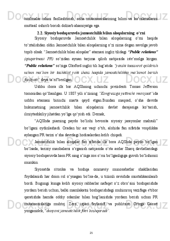 tuzilmalar   ishini   faollashtirish,   soha   mutaxassislarining   bilim   va   ko‘nikmalarini
muttasil oshirib borish dolzarb ahamiyatga ega.
2.2. Siyosiy boshqaruvda jamoatchilik bilan aloqalarning  o‘rni
Siyosiy   boshqaruvda   Jamoatchilik   bilan   aloqalarning   o‘rni   haqida
to‘xtalishdan oldin Jamoatchilik bilan aloqalarning o‘zi nima degan savolga javob
topib olsak. “Jamoatchilik bilan aloqalar” atamasi ingliz tilidagi  “Public relations”
(qisqartmasi   PR)   so‘zidan   aynan   tarjima   qilish   natijasida   iste’molga   kirgan.
“Public relations”   so‘ziga Oksford ingliz tili lug‘atida  “yaxshi taassurot qoldirish
uchun   ma’lum   bir   tashkilot   yoki   shaxs   haqida   jamoatchilikka   ma’lumot   berish
faoliyati”  deya ta’rif berilgan. 
Ushbu   ibora   ilk   bor   AQShning   uchinchi   prezidenti   Tomas   Jefferson
tomonidan qo‘llanilgan. U 1807 yili o‘zining   “Kongressga yettinchi murojaat” ida
ushbu   atamani   birinchi   marta   qayd   etgan.Bundan   maqsad,   o‘sha   davrda
hukumatning   jamoatchilik   bilan   aloqalarini   davlat   darajasiga   ko‘tarish,
ilmiytashkiliy jihatdan yo‘lga qo‘yish edi. Demak,  
“AQShda   piarning   paydo   bo‘lishi   bevosita   siyosiy   jarayonlar   mahsuli”
bo‘lgani   oydinlashadi.   Oradan   bir   asr   vaqt   o‘tib,   alohida   fan   sifatida   voqelikka
aylangan PR tarixi o‘sha davrdagi hodisalardan kelib chiqadi. 
Jamoatchilik   bilan   aloqalar   fan   sifatida   ilk   bora   AQShda   paydo   bo‘lgan
bo‘lsada,   tarixiy   manbalarni   o‘rganish   natijasida   o‘rta   asrlar   Sharq   davlatlaridagi
siyosiy boshqaruvda ham PR ning o‘ziga xos o‘rni bo‘lganligiga guvoh bo‘lishimiz
mumkin. 
Siyosatda   ritorika   va   boshqa   ommaviy   munosabatlar   shakllaridan
foydalanish   har   doim   rol   o‘ynagan   bo‘lsa-da,   u   tizimli   ravishda   mustahkamlanib
bordi.   Bugungi   kunga   kelib   siyosiy   rahbarlar   nafaqat   o‘z   obro‘sini   boshqarishda
yordam berish uchun, balki mamlakatni boshqarishdagi muhimroq vazifaga e'tibor
qaratishda   hamda   oddiy   odamlar   bilan   bog‘lanishda   yordam   berish   uchun   PR
mutaxassislariga   muhtoj.   Zero,   ispan   faylasufi   va   publitsisti   Ortega   Gasset
yozganidek, “ dunyoni jamoatchilik fikri boshqaradi”. 
21 