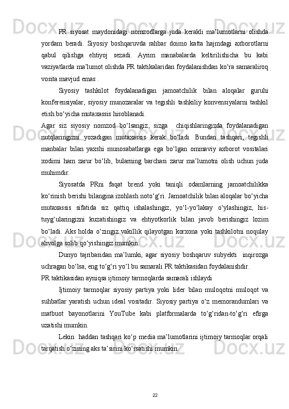 PR   siyosat   maydonidagi   nomzodlarga   juda   kerakli   ma’lumotlarni   olishda
yordam   beradi.   Siyosiy   boshqaruvda   rahbar   doimo   katta   hajmdagi   axborotlarni
qabul   qilishga   ehtiyoj   sezadi.   Ayrim   manabalarda   keltirilishicha   bu   kabi
vaziyatlarda ma’lumot olishda PR taktikalaridan foydalanishdan ko‘ra samaraliroq
vosita mavjud emas .
Siyosiy   tashkilot   foydalanadigan   jamoatchilik   bilan   aloqalar   guruhi
konferensiyalar,   siyosiy   munozaralar   va   tegishli   tashkiliy   konvensiyalarni   tashkil
etish bo‘yicha mutaxassis hisoblanadi. 
А gar   siz   siyosiy   nomzod   bo‘lsangiz,   sizga     chiqishlaringizda   foydalanadigan
nutqlaringizni   yozadigan   mutaxassis   kerak   bo‘ladi.   Bundan   tashqari,   tegishli
manbalar   bilan   yaxshi   munosabatlarga   ega   bo‘lgan   ommaviy   axborot   vositalari
xodimi   ham   zarur   bo‘lib,   bularning   barchasi   zarur   ma’lumotni   olish   uchun   juda
muhimdir. 
Siyosatda   PRni   faqat   brend   yoki   taniqli   odamlarning   jamoatchilikka
ko‘rinish berishi bilangina izohlash noto‘g‘ri. Jamoatchilik bilan aloqalar bo‘yicha
mutaxassis   sifatida   siz   qattiq   ishalashingiz,   yo‘l-yo‘lakay   o‘ylashingiz,   his-
tuyg‘ularingizni   kuzatishingiz   va   ehtiyotkorlik   bilan   javob   berishingiz   lozim
bo‘ladi.   Aks   holda   o‘zingiz   vakillik   qilayotgan   korxona   yoki   tashkilotni   noqulay
ahvolga solib qo‘yishingiz mumkin. 
Dunyo   tajribasidan   ma’lumki,   agar   siyosiy   boshqaruv   subyekti     inqirozga
uchragan bo‘lsa, eng to‘g‘ri yo‘l bu samarali PR taktikasidan foydalanishdir.  
PR taktikasidan ayniqsa ijtimoiy tarmoqlarda samarali ishlaydi 
Ijtimoiy   tarmoqlar   siyosiy   partiya   yoki   lider   bilan   muloqotni   muloqot   va
suhbatlar   yaratish   uchun   ideal   vositadir.   Siyosiy   partiya   o‘z   memorandumlari   va
matbuot   bayonotlarini   YouTube   kabi   platformalarda   to‘g‘ridan-to‘g‘ri   efirga
uzatishi mumkin. 
Lekin   haddan tashqari ko‘p media ma’lumotlarini ijtimoiy tarmoqlar orqali
tarqatish o‘zining aks ta’sirini ko‘rsatishi mumkin.  
22 