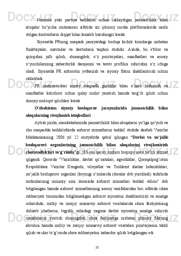 Nomzod   yoki   partiya   tashkiloti   uchun   ishlaydigan   jamoatchilik   bilan
aloqalar   bo‘yicha   mutaxassis   sifatida   siz   ijtimoiy   media   platformalarida   nashr
etilgan kontentlarni diqqat bilan kuzatib borishingiz kerak. 
Siyosatda   PRning   maqsadi   jamiyatdagi   boshqa   kichik   tizimlarga   nisbatan
funktsiyalar,   mavzular   va   dasturlarni   taqdim   etishdir.   Aslida,   bu   e'tibor   va
qiziqishni   jalb   qilish,   shuningdek,   o‘z   pozitsiyalari,   manfaatlari   va   asosiy
o‘yinchilarining   xabardorlik   darajasini   va   tasvir   profilini   oshirishni   o‘z   ichiga
oladi.   Siyosatda   PR   axborotni   yetkazish   va   siyosiy   fikrni   shakllantirish   uchun
ishlatiladi. 
PR   mutaxassislari   asosiy   maqsadli   guruhlar   bilan   o‘zaro   tushunish   va
manfaatlar   kelishuvi   uchun   qulay   muhit   yaratish   hamda   targ‘ib   qilish   uchun
doimiy muloqot qilishlari kerak .
O‘zbekiston   siyosiy   boshqaruv   jarayonlarida   jamoatchilik   bilan
aloqalarning rivojlanish istiqbollari  .
Aytish joizki, mamlakatimizda jamoatchilik bilan aloqalarni yo‘lga qo‘yish va
shu   maqsadda   tashkilotlarda   axborot   xizmatlarini   tashkil   etishda   dastlab   Vazirlar
Mahkamasining   2006   yil   22   sentyabrda   qabul   qilingan   “Davlat   va   xo‘jalik
boshqaruvi   organlarining   jamoatchilik   bilan   aloqalarini   rivojlantirish
choratadbirlari to‘g‘risida” gi 203-son qarori muhim huquqiy asos bo‘lib xizmat
qilgandi.   Qarorda   “Vazirliklar,   davlat   qo‘mitalari,   agentliklar,   Qoraqalpog‘iston
Respublikasi   Vazirlar   Kengashi,   viloyatlar   va   Toshkent   shahar   hokimliklari,
xo‘jalik boshqaruvi organlari (keyingi o‘rinlarida idoralar deb yuritiladi) tarkibida
xodimlarning   umumiy   soni   doirasida   axborot   xizmatlari   tashkil   etilsin”   deb
belgilangan   hamda   axborot   xizmatlarining   asosiy   vazifalaridan   biri   sifatida   idora
rahbariyati   tomonidan   belgilanadigan   axborot   siyosatini   shakllantirish   va   amalga
oshirishda,   milliy   va   xorijiy   ommaviy   axborot   vositalarida   idora   faoliyatining
dolzarb   jihatlarini,   tegishli   sohadagi   yagona   davlat   siyosatini   amalga   oshirish
masalalarini   yoritish   shuningdek,   idora   faoliyatiga   nisbatan   ijtimoiy   fikrning
ahvolini   hamda   milliy   va   xorijiy   ommaviy   axborot   vositalari   pozitsiyasini   tahlil
qilish va ular to‘g‘risida idora rahbariyatini xabardor qilish belgilangan edi 
23 