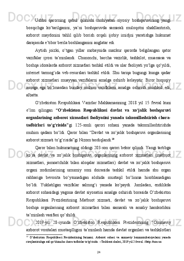 Ushbu   qarorning   qabul   qilinishi   mohiyatan   siyosiy   boshqaruvining   yangi
bosqichga   ko‘tarilganini,   ya’ni   boshqaruvda   samarali   muloqotni   shakllantirish,
axborot   maydonini   tahlil   qilib   borish   orqali   ijobiy   imidjni   yaratishga   hukumat
darajasida e’tibor berila boshlanganini anglatar edi. 
Aytish   joizki,   o‘tgan   yillar   mobaynida   mazkur   qarorda   belgilangan   qator
vazifalar   ijrosi   ta’minlandi.   Chunonchi,   barcha   vazirlik,   tashkilot,   muassasa   va
boshqa idoralarda axborot xizmatlari tashkil etildi va ular faoliyati yo‘lga qo‘yildi,
internet   tarmog‘ida   veb-resurslari   tashkil   etildi.   Shu   tariqa   bugungi   kunga   qadar
axborot   xizmatlari   muayyan   vazifalarni   amalga   oshirib   kelayotir.   Biror   huquqiy
asosga   ega   bo‘lmasdan   bunday   muhim   vazifalarni   amalga   oshirish   mushkul   edi,
albatta. 
O‘zbekiston   Respublikasi   Vazirlar   Mahkamasining   2018   yil   15   fevral   kuni
e’lon   qilingan   “O‘zbekiston   Respublikasi   davlat   va   xo‘jalik   boshqaruvi
organlarining   axborot   xizmatlari   faoliyatini   yanada   takomillashtirish   chora-
tadbirlari   to‘g‘risida” gi   125-sonli   qarori   sohani   yanada   takomillashtirishda
muhim   qadam   bo‘ldi.   Qaror   bilan   “Davlat   va   xo‘jalik   boshqaruvi   organlarining
axborot xizmati to‘g‘risida”gi Nizom tasdiqlandi. 10
 
Qaror bilan hukumatning oldingi 203-son qarori bekor qilindi. Yangi tartibga
ko‘ra   davlat   va   xo‘jalik   boshqaruvi   organlarining   axborot   xizmatlari   (matbuot
xizmatlari,   jamoatchilik   bilan   aloqalar   xizmatlari)   davlat   va   xo‘jalik   boshqaruvi
organi   xodimlarining   umumiy   soni   doirasida   tashkil   etildi   hamda   shu   organ
rahbariga   bevosita   bo‘ysunadigan   alohida   mustaqil   bo‘linma   hisoblanadigan
bo‘ldi.   Yuklatilgan   vazifalar   salmog‘i   yanada   ko‘paydi.   Jumladan,   endilikda
axborot sohasidagi  yagona davlat siyosatini amalga oshirish borasida O‘zbekiston
Respublikasi   Prezidentining   Matbuot   xizmati,   davlat   va   xo jalik   boshqaruviʼ
boshqa   organlarining   axborot   xizmatlari   bilan   samarali   va   amaliy   hamkorlikni
ta minlash vasifasi qo‘shildi.  	
ʼ
2019-yil   28-iyunda   O‘zbekiston   Respublikasi   Prezidentining   “Omm а viy
а xborot vosit а l а ri must а qilligini t а ’minl а sh h а md а  d а vl а t org а nl а ri v а  t а shkilotl а ri
10
  O‘zbekiston   Respublikasi   Prezidentining   farmoni.   Axborot   sohasi   va   ommaviy   kommunikatsiyalarni   yanada
rivojlantirishga oid qo‘shimcha chora-tadbirlar to‘g‘risida. –Toshkent shahri, 2019 yil 2 fevral. //http://uza.uz
24