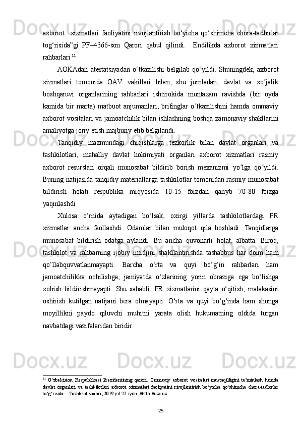 а xborot     xizm а tl а ri   f а oliyatini   rivojl а ntirish   bo‘yich а   qo‘shimch а   chor а -t а dbirl а r
tog‘risid а ”gi   PF–4366-son   Qarori   qabul   qilindi.     Endilikda   axborot   xizmatlari
rahbarlari  11
AOKAdan   atestatsiyadan   o‘tkazilishi   belgilab   qo‘yildi.   Shuningdek,   axborot
xizmatlari   tomonida   OAV   vakillari   bilan,   shu   jumladan,   davlat   va   xo jalikʼ
boshqaruvi   organlarining   rahbarlari   ishtirokida   muntazam   ravishda   (bir   oyda
kamida   bir   marta)   matbuot   anjumanlari,   brifinglar   o tkazilishini   hamda   ommaviy	
ʼ
axborot vositalari  va jamoatchilik bilan ishlashning boshqa zamonaviy shakllarini
amaliyotga joriy etish majburiy etib belgilandi. 
Tanqidiy   mazmundagi   chiqishlarga   tezkorlik   bilan   davlat   organlari   va
tashkilotlari,   mahalliy   davlat   hokimiyati   organlari   axborot   xizmatlari   rasmiy
axborot   resurslari   orqali   munosabat   bildirib   borish   mexanizmi   yo lga   qo yildi.	
ʼ ʼ
Buning natijasida tanqidiy materiallarga tashkilotlar tomonidan rasmiy munosabat
bildirish   holati   respublika   miqyosida   10-15   foizdan   qariyb   70-80   foizga
yaqinlashdi 
Xulosa   o‘rnida   aytadigan   bo‘lsak,   oxirgi   yillarda   tashkilotlardagi   PR
xizmatlar   ancha   faollashdi.   Odamlar   bilan   muloqot   qila   boshladi.   Tanqidlarga
munosabat   bildirish   odatga   aylandi.   Bu   ancha   quvonarli   holat,   albatta.   Biroq,
tashkilot   va   rahbarning   ijobiy   imidjini   shakllantirishda   tashabbus   har   doim   ham
qo‘llabquvvatlanmayapti.   Barcha   o‘rta   va   quyi   bo‘g‘in   rahbarlari   ham
jamoatchilikka   ochilishga,   jamiyatda   o‘zlarining   yorin   obraziga   ega   bo‘lishga
xohish   bildirishmayapti.   Shu   sababli,   PR   xizmatlarini   qayta   o‘qitish,   malakasini
oshirish   kutilgan   natijani   bera   olmayapti.   O‘rta   va   quyi   bo‘g‘inda   ham   shunga
moyillikni   paydo   qiluvchi   muhitni   yarata   olish   hukumatning   oldida   turgan
navbatdagi vazifalaridan biridir.  
11
  O‘zbekiston   Respublikasi   Prezidentining   qarori.   Ommaviy   axborot   vositalari   mustaqilligini   ta’minlash   hamda
davlat   organlari   va   tashkilotlari   axborot   xizmatlari   faoliyatini   rivojlantirish   bo‘yicha   qo‘shimcha   chora-tadbirlar
to‘g‘risida. –Toshkent shahri, 2019 yil 27 iyun. //http://uza.uz
25