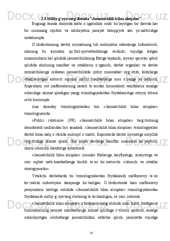 2.3. Milliy g‘oya targ‘ibotida “Jamoatchilik bilan aloqalar”
Bugungi   kunda   dunyoda   katta   o`zgarishlar   sodir   bo`layotgan   bir   davrda   har
bir   insonning   iqtidori   va   salohiyatini   jamiyat   taraqqiyoti   sari   yo`naltirishga
undalmoqda.
O`zbekistonning   davlat   siyosatining   tub   mohiyatini   odamlarga   tushuntirish,
ularning   bu   siyosatni   qo`llab-quvvatlashlariga   erishish,   vujudga   kelgan
muammolarni hal qilishda jamoatchilikning fikriga tayanish, siyosiy qarorlar qabul
qilishda   aholining   manfaat   va   istaklarini   o`rganish,   davlat   organlari   va   davlat
xizmatchilariga   nisbatan   jamoatchilikda   ijobiy   munosabat   uyg`otish,   kishilarga
etkazilayotgan   axborot   oqimini   milliy   manfaatlarga   mos   o`zanga   yo`naltirish,
fuqarolarni   yot   mafkuralarning   zararli   ta`siridan   himoyalash   vazifalarini   amalga
oshirishga xizmat  qiladigan  yangi  texnologiyalardan  foydalanishga  extiyoj  tobora
ortib bormoqda.
Ana   shunday   texnologiyalardan   biri   « J amoatchilik   bilan   aloqalar»
texnologiyasidir. 
«Public   relations»   (PR)   «Jamoatchilik   bilan   aloqalar»   targ`ibot ning
demokratik usullaridan biri sanaladi. «Jamoatchilik bilan aloqalar» texnologiyalari
davlat bilan xalq o`rtasida muloq o t o`rnatib, fuqarolarda davlat siyosatiga moyillik
uy g` otishga   xizmat   qiladi.   Shu   orqali   davlatga   h amfikr   insonlarni   k o` paytirib,
ularni ishonchli  h amkorga aylantiradi. 
«Jamoatchilik   bilan   aloqalar»   insonlar   fikrlariga,   kayfiyatiga,   xissiyotiga   va
oxir   oqibat   x atti -h arakatlariga   kuchli   ta`sir   k o` rsatuvchi   «ishonch   va   istaklar
strategiyasidir».
Yetakchi   davlatlarda   bu   texnologiyalardan   foydalanish   mafkuraviy   ta`sir
k o` rsatish   industriyasi   darajasiga   k o` tarilgan.   O` zbekistonda   h am   mafkuraviy
jarayonlarni   tartibga   solishda   «Jamoatchilik   bilan   aloqalar»   texnologiyalaridan
foydalanish milliy  g` oya tar g` ibotining ta`sirchanligini, s o` zsiz, oshir adi.
«Jamoatchilik bilan aloqalar» u boshqaru v ning alo h ida usul i  bulib, boshqaruv
tuzilmalarining   jamiyat   manfaatlariga   xizmat   qilishiga   e`tiborni   qaratish,   amalga
oshirilayotgan   islo h otlarga   jamoatchilikni   safarbar   qilish,   jamiyatda   vujudga
26 