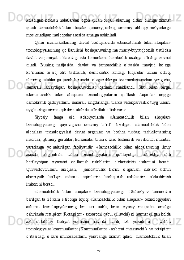 keladigan   noxush   h olatlardan   ogo h   qilish   orqali   ularning   oldini   olishga   xizmat
qiladi.   Jamoatchilik   bilan   aloqalar   qonuniy,   ochiq,   samimiy,   ahloqiy   me`yorlarga
mos keladigan muloq o tlar asosida amalga oshiriladi.
Qator   mamlakatlarning   davlat   boshqaruvida   «Jamoatchilik   bilan   aloqalar»
texnologiyalarining   q o` llanilishi   boshqaruvning   ma`muriy-buyruqbozlik   usulidan
davlat   va   jamiyat   o`rtasidagi   ikki   tomonlama   hamkorlik   usuliga   o` tishga   xizmat
qiladi.   Buning   natijasida,   davlat   va   jamoatchilik   o`rtasida   mavjud   ko`zga
ko`rinmas   to`siq   olib   tashlanib,   demokratik   ruhdagi   fuqarolar   uchun   ochiq,
ularning   talablariga   javob   beruvchi,   o`zgarishlarga   tez   moslashuvchan   yangicha,
samarali   ishlaydigan   boshqaru v chilar   qatlami   shakllandi.   Shu   bilan   birga,
«Jamoatchilik   bilan   aloqalar»   texnologiyalarini   qo`llash   fuqarolar   ongiga
demokratik   qadriyatlarni   samarali   singdirishga,   ularda   vatanparvarlik   tuyg`ularini
uyg`otishga xizmat qilishini alohida ta`kidlab o`ti sh  zarur.
Siyosiy   fanga   oid   adabiyotlarda   «Jamoatchilik   bilan   aloqalar»
texnologiyalariga   quyidagicha   umumiy   ta`rif     berilgan:   «Jamoatchilik   bilan
aloqalar»   texnologiyalari   davlat   organlari   va   boshqa   turdagi   tashkilotlarning
insonlar, ijtimoiy guruhlar, korxonalar bilan o`zaro tushunish va ishonch muhitini
yaratishga   y o` naltirilgan   faoliyatidir.   «Jamoatchilik   bilan   aloqalar»ning   ilmiy
asosda   o`rganilishi   ushbu   texnologiyalarni   qo`llayotgan   sub`ektga   olib
borilayotgan   siyosatni   qo`llanish   uslublarini   o`zlashtirish   imkonini   beradi.
Quvvatlovchilarni   aniqlash,     jamoatchilik   fikrini   o`rganish,   sub`ekt   uchun
ahamiyatli   bo`lgan   axbor o t   oqimlarini   boshqarish   uslublarini   o`zlashtirish
imkonini beradi.
«Jamoatchilik   bilan   aloqalar»   texnologiyalariga   I.Solov’yov   tomonidan
berilgan   ta`rif   xam   e`tiborga   loyiq:   «Jamoatchilik   bilan   aloqalar»   texnologiyalari
axborot   texnologiyalarining   bir   turi   bulib,   biror   siyosiy   maqsadni   amalga
oshirishda retsipient (Retsipient - axborotni qabul qiluvchi) ni hurmat qilgan holda
axborot-tahliliy   faoliyat   yuritishni   nazarda   tutadi,   deb   yozadi   u.   –   Ushbu
texnologiyalar kommunikator (Kommunikator - axborot etkazuvchi.)  va retsipient
o`rtasidagi   o`zaro   munosabatlarni   yaratishga   xizmat   qiladi.   «Jamoatchilik   bilan
27 