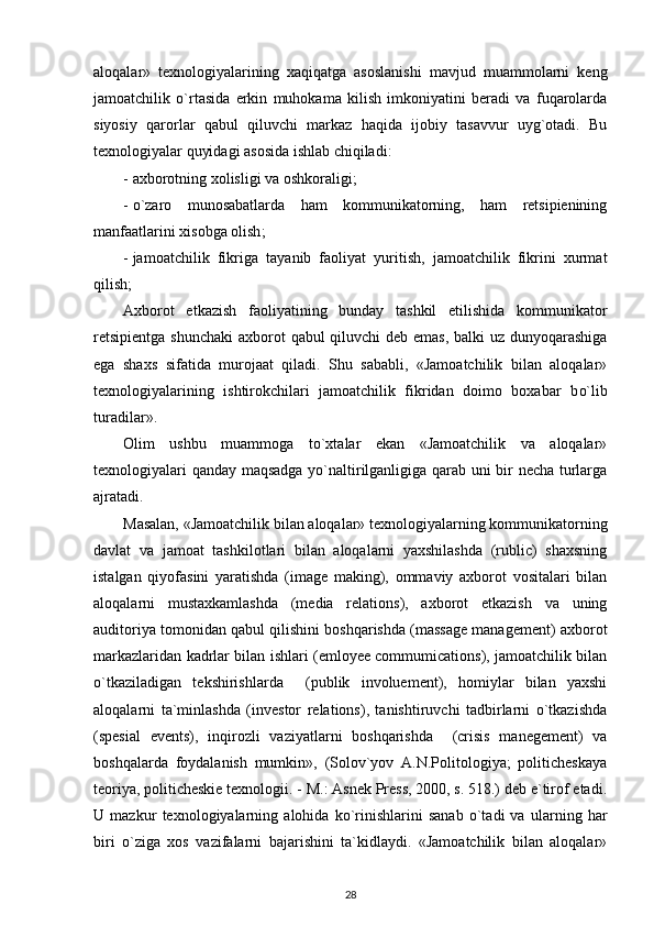 aloqalar»   texnologiyalarining   xaqiqatga   asoslanishi   mavjud   muammolarni   keng
jamoatchilik   o`rtasida   erkin   muhokama   kilish   imkoniyatini   beradi   va   fuqarolarda
siyosiy   qarorlar   qabul   qiluvchi   markaz   haqida   ijobiy   tasavvur   uyg`otadi.   Bu
texnologiyalar quyidagi asosida ishlab chiqiladi:
- axborotning xolisligi va oshkoraligi;
- o`zaro   munosabatlarda   ham   kommunikatorning,   ham   retsipienining
manfaatlarini xisobga olish ;
- jamoatchilik   fikriga   taya n ib   faoliyat   yuritish,   jamoatchilik   fikrini   xurmat
qilish;
Axborot   etkazish   faoliyatining   bunday   tashkil   etilishida   kommunikator
retsipientga  shunchaki  axborot   q abul   q iluvchi deb emas, balki uz dunyoqarashiga
ega   shaxs   sifatida   murojaat   qiladi.   Shu   sababli,   «Jamoatchilik   bilan   aloqalar»
texnologiyalarining   ishtirokchilari   jamoatchilik   fikridan   doimo   boxabar   b o` lib
turadilar». 
Olim   ushbu   muammoga   to`xtalar   ekan   «Jamoatchilik   va   aloqalar»
texnologiyalari qanday maqsadga yo`naltirilganligiga qarab uni bir necha turlarga
ajratadi. 
Masalan, «Jamoatchilik bilan aloqalar» texnologiyalarning kommunikatorning
davlat   va   jamoat   tashkilotlari   bilan   aloqalarni   yaxshilashda   (rublic)   shaxsning
istalgan   qiyofasini   yaratishda   (image   making),   ommaviy   axborot   vositalari   bilan
aloqalarni   mustaxkamlashda   (media   relations),   axborot   etkazish   va   uning
auditoriya tomonidan qabul qilishini boshqarishda (massage management) axborot
markazlaridan kadrlar bilan ishlari (emloyee commumications), jamoatchilik bilan
o`tkaziladigan   tekshirishlarda     (publik   involuement),   homiylar   bilan   yaxshi
aloqalarni   ta`minlashda   (investor   relations),   tanishtiruvchi   tadbirlarni   o`tkazishda
(spesial   events),   inqirozli   vaziyatlarni   boshqarishda     (crisis   manegement)   va
boshqalarda   foydalanish   mumkin»,   (Solov`yov   A.N.Politologiya;   politicheskaya
teoriya, politicheskie texnologii. - M.: Asnek Press, 2000, s. 518.) deb e`tirof etadi.
U   mazkur   texnologiyalarning   alohida   ko`rinishlarini   sanab   o`tadi   va   ularning   har
biri   o`ziga   xos   vazifalarni   bajarishini   ta`kidlaydi.   «Jamoatchilik   bilan   aloqalar»
28 