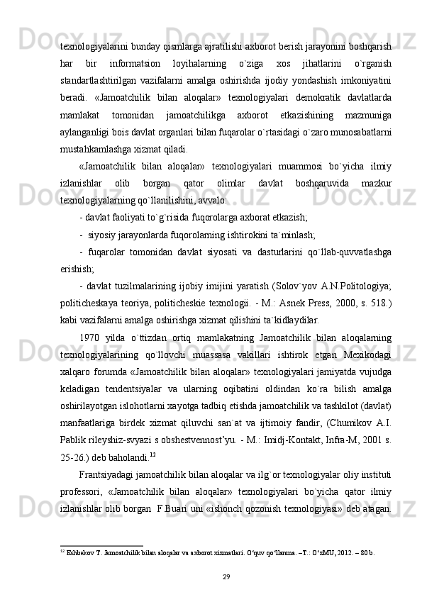 texnologiyalarini bunday qismlarga ajratilishi axborot berish jarayonini boshqarish
har   bir   informatsion   loyihalarning   o`ziga   xos   jihatlarini   o`rganish
standartlashtirilgan   vazifalarni   amalga   oshirishda   ijodiy   yondashish   imkoniyatini
beradi.   «Jamoatchilik   bilan   aloqalar»   texnologiyalari   demokratik   davlatlarda
mamlakat   tomonidan   jamoatchilikga   axborot   etkazishining   mazmuniga
aylanganligi bois davlat organlari bilan fuqarolar o`rtasidagi o`zaro munosabatlarni
mustahkamlashga xizmat qiladi.
«Jamoatchilik   bilan   aloqalar»   texnologiyalari   muammosi   bo`yicha   ilmiy
izlanishlar   olib   borgan   qator   olimlar   davlat   boshqaruvida   mazkur
texnologiyalarning qo`llanilishini, avvalo:
- davlat faoliyati to`g`risida fuqorolarga axborat etkazish; 
-  siyosiy jarayonlarda fuqorolarning ishtirokini ta`minlash;
-   fuqarolar   tomonidan   davlat   siyosati   va   dasturlarini   qo`llab-quvvatlashga
erishish; 
-   davlat   tuzilmalarining   ijobiy   imijini   yaratish   (Solov`yov   A.N.Politologiya;
politicheskaya  teoriya, politicheskie  texnologii.  -  M.:   Asnek  Press,  2000,  s.  518.)
kabi vazifalarni amalga oshirishga xizmat qilishini ta`kidlaydilar. 
1970   yilda   o`ttizdan   ortiq   mamlakatning   Jamoatchilik   bilan   aloqalarning
texnologiyalarining   qo`llovchi   muassasa   vakillari   ishtirok   etgan   Mexikodagi
xalqaro forumda  «Jamoatchilik  bilan aloqalar»  texnologiyalari  jamiyatda  vujudga
keladigan   tendentsiyalar   va   ularning   oqibatini   oldindan   ko`ra   bilish   amalga
oshirilayotgan islohotlarni xayotga tadbiq etishda jamoatchilik va tashkilot (davlat)
manfaatlariga   birdek   xizmat   qiluvchi   san`at   va   ijtimoiy   fandir,   (Chumikov   A.I.
Pablik rileyshiz-svyazi s obshestvennost’yu. - M.: Imidj-Kontakt, Infra-M, 2001 s.
25-26.) deb baholandi. 12
 
Frantsiyadagi jamoatchilik bilan aloqalar va ilg`or texnologiyalar oliy instituti
professori,   «Jamoatchilik   bilan   aloqalar»   texnologiyalari   bo`yicha   qator   ilmiy
izlanishlar olib borgan   F.Buari uni «ishonch qozonish texnologiyasi» deb atagan.
12
 Eshbekov T. Jamoatchilik bilan aloqalar va axborot xizmatlari. O‘quv qo‘llanma. –T.: O‘zMU, 2012. – 80 b.
29 