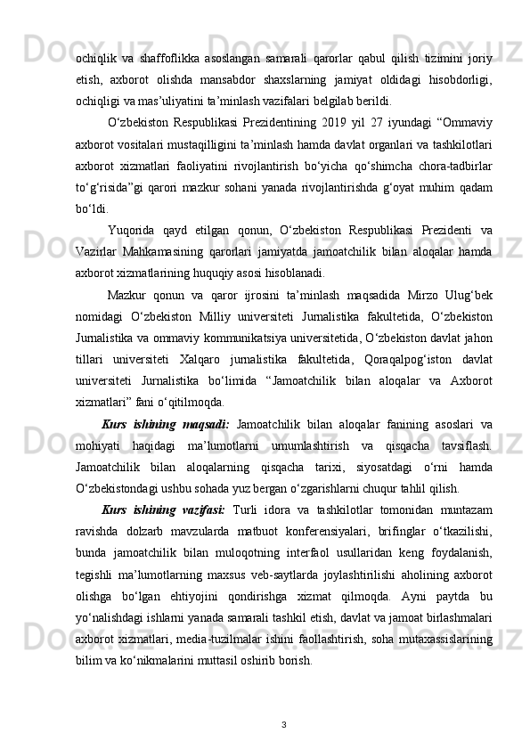 ochiqlik   va   shaffoflikka   asoslangan   samarali   qarorlar   qabul   qilish   tizimini   joriy
etish ,   axborot   olishda   mansabdor   shaxslarning   jamiyat   oldidagi   hisobdorligi ,
ochiqligi   va   mas ’ uliyatini   ta ’ minlash   vazifalari   belgilab   berildi .
O ‘ zbekiston   Respublikasi   Prezidentining   2019   yil   27   iyundagi   “ Ommaviy
axborot   vositalari   mustaqilligini   ta ’ minlash   hamda   davlat   organlari   va   tashkilotlari
axborot   xizmatlari   faoliyatini   rivojlantirish   bo ‘ yicha   qo ‘ shimcha   chora - tadbirlar
to ‘ g ‘ risida ” gi   qarori   mazkur   sohani   yanada   rivojlantirishda   g ‘ oyat   muhim   qadam
bo ‘ ldi .
Yuqorida   qayd   etilgan   qonun ,   O ‘ zbekiston   Respublikasi   Prezidenti   va
Vazirlar   Mahkamasining   qarorlari   jamiyatda   jamoatchilik   bilan   aloqalar   hamda
axborot   xizmatlarining   huquqiy   asosi   hisoblanadi .
Mazkur   qonun   va   qaror   ijrosini   ta ’ minlash   maqsadida   Mirzo   Ulug ‘ bek
nomidagi   O ‘ zbekiston   Milliy   universiteti   Jurnalistika   fakultetida ,   O ‘ zbekiston
Jurnalistika   va   ommaviy   kommunikatsiya   universitetida ,   O ‘ zbekiston   davlat   jahon
tillari   universiteti   Xalqaro   jurnalistika   fakultetida ,   Qoraqalpog ‘ iston   davlat
universiteti   Jurnalistika   bo ‘ limida   “ Jamoatchilik   bilan   aloqalar   va   Axborot
xizmatlari ”  fani   o ‘ qitilmoqda .
Kurs   ishining   maqsadi :   Jamoatchilik   bilan   aloqalar   fanining   asoslari   va
mohiyati   haqidagi   ma ’ lumotlarni   umumlashtirish   va   qisqacha   tavsiflash .
Jamoatchilik   bilan   aloqalarning   qisqacha   tarixi ,   siyosatdagi   o ‘ rni   hamda
O ‘ zbekistondagi   ushbu   sohada   yuz   bergan   o ‘ zgarishlarni   chuqur   tahlil   qilish .
Kurs   ishining   vazifasi:   Turli   idora   va   tashkilotlar   tomonidan   muntazam
ravishda   dolzarb   mavzularda   matbuot   konferensiyalari ,   brifinglar   o ‘ tkazilishi ,
bunda   jamoatchilik   bilan   muloqotning   interfaol   usullaridan   keng   foydalanish ,
tegishli   ma ’ lumotlarning   maxsus   veb - saytlarda   joylashtirilishi   aholining   axborot
olishga   bo ‘ lgan   ehtiyojini   qondirishga   xizmat   qilmoqda .   Ayni   paytda   bu
yo ‘ nalishdagi   ishlarni   yanada   samarali   tashkil   etish ,  davlat   va   jamoat   birlashmalari
axborot   xizmatlari ,   media - tuzilmalar   ishini   faollashtirish ,   soha   mutaxassislarining
bilim   va   ko ‘ nikmalarini   muttasil   oshirib   borish .
3 