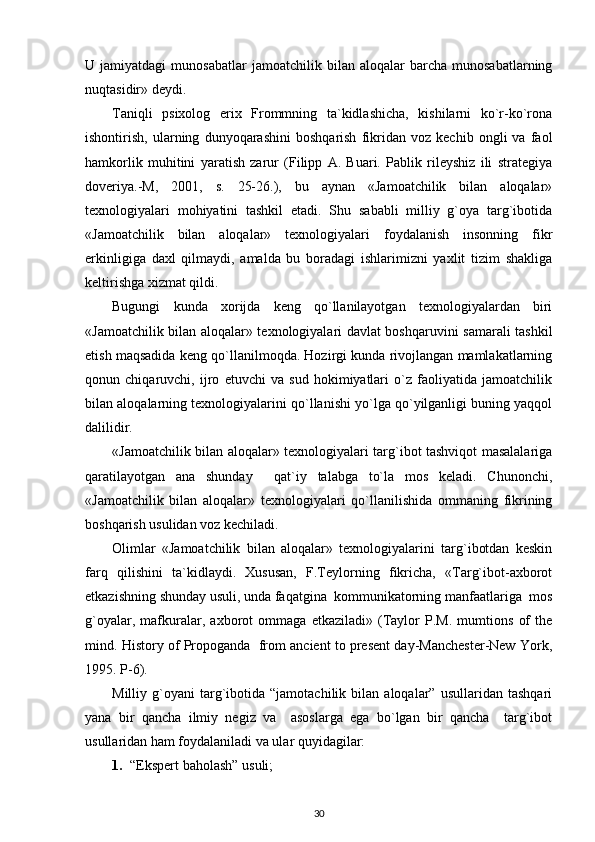 U  jamiyatdagi   munosabatlar   jamoatchilik  bilan   aloqalar   barcha   munosabatlarning
nuqtasidir» deydi.
Taniqli   psixolog   erix   Frommning   ta`kidlashicha,   kishilarni   ko`r-ko`rona
ishontirish,   ularning   dunyoqarashini   boshqarish   fikridan   voz   kechib   ongli   va   faol
hamkorlik   muhitini   yaratish   zarur   (Filipp   A.   Buari.   Pablik   rileyshiz   ili   strategiya
doveriya.-M,   2001,   s.   25-26.),   bu   aynan   «Jamoatchilik   bilan   aloqalar»
texnologiyalari   mohiyatini   tashkil   etadi.   Shu   sababli   milliy   g`oya   targ`ibotida
«Jamoatchilik   bilan   aloqalar»   texnologiyalari   foydalanish   insonning   fikr
erkinligiga   daxl   qilmaydi,   amalda   bu   boradagi   ishlarimizni   yaxlit   tizim   shakliga
keltirishga xizmat qildi. 
Bugungi   kunda   xorijda   keng   qo`llanilayotgan   texnologiyalardan   biri
«Jamoatchilik bilan aloqalar» texnologiyalari davlat boshqaruvini samarali tashkil
etish maqsadida keng qo`llanilmoqda. Hozirgi kunda rivojlangan mamlakatlarning
qonun   chiqaruvchi,   ijro   etuvchi   va   sud   hokimiyatlari   o`z   faoliyatida   jamoatchilik
bilan aloqalarning texnologiyalarini qo`llanishi yo`lga qo`yilganligi buning yaqqol
dalilidir.
«Jamoatchilik bilan aloqalar» texnologiyalari targ`ibot tashviqot masalalariga
qaratilayotgan   ana   shunday     qat`iy   talabga   to`la   mos   keladi.   Chunonchi,
«Jamoatchilik   bilan   aloqalar»   texnologiyalari   qo`llanilishida   ommaning   fikrining
boshqarish usulidan voz kechiladi. 
Olimlar   «Jamoatchilik   bilan   aloqalar»   texnologiyalarini   targ`ibotdan   keskin
farq   qilishini   ta`kidlaydi.   Xususan,   F.Teylorning   fikricha,   «Targ`ibot-axborot
etkazishning shunday usuli, unda faqatgina  kommunikatorning manfaatlariga  mos
g`oyalar,   mafkuralar,   axborot   ommaga   etkaziladi»   (Taylor   P.M.   mumtions   of   the
mind.  History of Propoganda  from ancient to present day-Manchester-New York,
1995. P-6 ).  
Milliy  g`oyani   targ`ibotida  “jamotachilik   bilan  aloqalar”   usullaridan   tashqari
yana   bir   qancha   ilmiy   negiz   va     asoslarga   ega   bo`lgan   bir   qancha     targ`ibot
usullaridan ham foydalaniladi va ular quyidagilar:
1. “Ekspert baholash” usuli;
30 