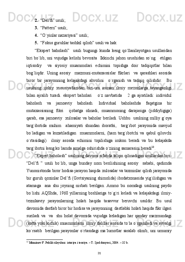 2. “Del’fi” usuli;
3. “Pattern” usuli;
4. “O`yinlar nazariyasi” usuli;
5. “Fokus guruhlar tashkil qilish” usuli va hak.
“Ekspert   baholash”     usuli   bugungi   kunda   keng   qo`llanilayotgan   usullaridan
biri bo`lib, uni vujudga kelishi bevosita   Ikkinchi jahon urushidan so`ng     etilgan
iqtisodiy     va   siyosiy   muammolari   echimini   topishga   doir   tadqiqotlar   bilan
bog`liqdir.   Uning   asosiy     mazmuni-mutaxassislar   fikrlari     va   qarashlari   asosida
biror   bir   jarayonning   kelajakdagi   ahvolini     o`rganish   va   tadqiq   qilishdir.     Bu
usulning   ijobiy   xususiyatlaridan   biri-uni   asosan   ilmiy   mezonlarga   tayanganligi
bilan   ajralib   turadi.   ekspert   baholari       o`z   navbatida       2   ga   ajratiladi:   individul
baholash   va   jamoaviy   baholash.   Individual   baholashda   faqatgina   bir
mutaxassisning   fikri     ijobatga   olinadi,   muammoning   darajasiga   (jiddiyligiga)
qarab,  esa   jamoaviy    xulosalar   va  baholar   beriladi.   Ushbu    usulning  milliy  g`oya
targ`ibotida   muhim     ahamiyati   shundan   iboratki,     targ`ibot   jarayonida   mavjud
bo`ladigan   va   kuzatiladigan     muammolarni,   (ham   targ`ibotchi   va   qabul   qiluvchi
o`rtasidagi)     ilmiy   asosda   echimini   topilishiga   imkon   beradi   va   bu   kelajakda
targ`ibotni keng ko`lamda amalga oshirishda o`zining samarasini beradi 13
.
“Ekpert baholash” usulining davomi sifatida talqin qilinadigan usullardan biri-
“Del’fi   ”   usuli   bo`lib,   unga   bunday   nom   berilishining   asosiy     sababi,   qadimda
Yunonistonda biror hodisa-jarayon haqida xulosalar va taxminlar qilish jarayonida
bir guruh qoxinlar Del’fi (Gretsiyaning shimolida) ibodatxonasida yig`ilishgan va
atamaga     ana   shu   joyning   nisbati   berilgan.   Ammo   bu   nomdagi   usulning   paydo
bo`lishi   AQShda,   1960   yillarning   boshlariga   to`g`ri   keladi   va   kelajakdagi   ilmiy-
texnikaviy   jarayonlarning   holati   haqida   tasavvur   beruvchi   usuldir.   Bu   usul
davomida dastlab biror bir hodisa va jarayonning  dastlabki holati haqida fikr ilgari
suriladi   va     va     shu   holat   davomida   vujudga   keladigan   har   qanday   mazmundagi
(katta yoki kichik) muammolarni  ilmiy dalillar asosida to`la o`rganiladi va avvalgi
ko`rsatib     berilgan   jarayonlar   o`rtasidagi   ma`lumotlar   saralab   olinib,   uni   umumiy
13
 Muminov F. Pablik rileyshnz: istoriya i teoriya. – Т .: Ijod dunyosi, 2004. – 32 b.
31 