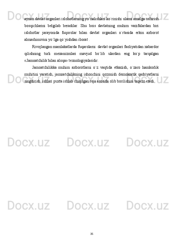 aynan davlat organlari islohotlarning yo`nalishlari ko`rinishi ularni amalga oshirish
bosqichlarini   belgilab   beradilar.   Shu   bois   davlatning   muhim   vazifalardan   biri
islohotlar   jarayonida   fuqorolar   bilan   davlat   organlari   o`rtasida   erkin   axborot
almashinuvini yo`lga qo`yishdan iborat .
Rivojlangan mamlakatlarda fuqarolarni  davlat organlari faoliyatidan xabardor
qilishning   turli   mexanizmlari   mavjud   bo`lib   ulardan   eng   ko`p   tarqalgan
«Jamoatchilik bilan aloqa» texnologiyalaridir.
Jamoatchilikka   muhim   axborotlarni   o`z   vaqtida   etkazish,   o`zaro   hamkorlik
muhitini   yaratish,   jamoatchilikning   ishonchini   qozonish   demokratik   qadriyatlarni
singdirish  ishlari puxta ishlab chiqilgan reja asosida olib borilishini taqazo etadi. 
35 