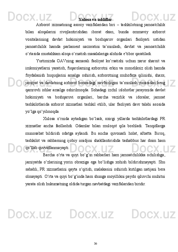 Xulosa va takliflar
Axborot   xizmatining   asosiy   vazifalaridan   biri   –   tashkilotning   jamoatchilik
bilan   aloqalarini   rivojlantirishdan   iborat   ekan,   bunda   ommaviy   axborot
vositalarining   davlat   hokimiyati   va   boshqaruv   organlari   faoliyati   ustidan
jamoatchilik   hamda   parlament   nazoratini   ta’minlash,   davlat   va   jamoatchilik
o‘rtasida mustahkam aloqa o‘rnatish masalalariga alohida e’tibor qaratiladi. 
Yurtimizda   OAVning   samarali   faoliyat   ko‘rsatishi   uchun   zarur   sharoit   va
imkoniyatlarni   yaratish,  fuqarolarning  axborotni   erkin va  moneliksiz  olish  hamda
foydalanish   huquqlarini   amalga   oshirish,   axborotning   muhofaza   qilinishi,   shaxs,
jamiyat   va  davlatning  axborot   borasidagi   xavfsizligini   ta’minlash  yuzasidan   keng
qamrovli  ishlar amalga oshirilmoqda. Sohadagi  izchil  islohotlar jarayonida davlat
hokimiyati   va   boshqaruvi   organlari,   barcha   vazirlik   va   idoralar,   jamoat
tashkilotlarida   axborot   xizmatlari   tashkil   etilib,   ular   faoliyati   davr   talabi   asosida
yo‘lga qo‘yilmoqda.
Xulosa   o‘rnida   aytadigan   bo‘lsak,   oxirgi   yillarda   tashkilotlardagi   PR
xizmatlar   ancha   faollashdi.   Odamlar   bilan   muloqot   qila   boshladi.   Tanqidlarga
munosabat   bildirish   odatga   aylandi.   Bu   ancha   quvonarli   holat,   albatta.   Biroq,
tashkilot   va   rahbarning   ijobiy   imidjini   shakllantirishda   tashabbus   har   doim   ham
qo‘llab quvvatlanmayapti. 
Barcha   o‘rta   va  quyi   bo‘g‘in  rahbarlari   ham   jamoatchilikka   ochilishga,
jamiyatda   o‘zlarining   yorin   obraziga   ega   bo‘lishga   xohish   bildirishmayapti.   Shu
sababli,   PR   xizmatlarini   qayta   o‘qitish,   malakasini   oshirish   kutilgan   natijani   bera
olmayapti. O‘rta va quyi bo‘g‘inda ham shunga moyillikni paydo qiluvchi muhitni
yarata olish hukumatning oldida turgan navbatdagi vazifalaridan biridir.  
36 