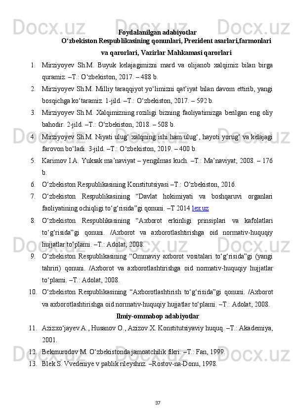 Foydalanilgan adabiyotlar
O‘zbekiston Respublikasining qonunlari, Prezident asarlari,farmonlari
va qarorlari, Vazirlar Mahkamasi qarorlari
1. Mirziyoyev   Sh.M.   Buyuk   kelajagimizni   mard   va   olijanob   xalqimiz   bilan   birga
quramiz. –T.: O‘zbekiston, 2017. – 488 b.
2. Mirziyoyev Sh.M. Milliy taraqqiyot yo‘limizni qat’iyat bilan davom ettirib, yangi
bosqichga ko‘taramiz.  1-jild. –T.: O‘zbekiston, 2017. – 592 b.
3. Mirziyoyev  Sh.M.  Xalqimizning  roziligi   bizning  faoliyatimizga   berilgan  eng  oliy
bahodir.  2-jild. –T.: O‘zbekiston, 2018. – 508 b.
4. Mirziyoyev Sh.M. Niyati ulug‘ xalqning ishi ham ulug‘, hayoti yorug‘ va kelajagi
farovon bo‘ladi. 3-jild. –T.: O‘zbekiston, 2019. – 400 b.
5. Karimov I.A. Yuksak ma’naviyat – yengilmas kuch. –T.: Ma’naviyat, 2008. – 176
b.
6. O‘zbekiston Respublikasining Konstitutsiyasi –T.: O‘zbekiston, 2016.
7. O‘zbekiston   Respublikasining   “Davlat   hokimiyati   va   boshqaruvi   organlari
faoliyatining ochiqligi to‘g‘risida”gi qonuni. –T 2014  lex.uz
8. O‘zbekiston   Respublikasining   “Axborot   erkinligi   prinsiplari   va   kafolatlari
to‘g‘risida”gi   qonuni.   /Axborot   va   axborotlashtirishga   oid   normativ-huquqiy
hujjatlar to‘plami. –T.: Adolat, 2008.
9. O‘zbekiston   Respublikasining   “Ommaviy   axborot   vositalari   to‘g‘risida”gi   (yangi
tahriri)   qonuni.   /Axborot   va   axborotlashtirishga   oid   normativ-huquqiy   hujjatlar
to‘plami. –T.: Adolat, 2008.
10. O‘zbekiston   Respublikasining   “Axborotlashtirish   to‘g‘risida”gi   qonuni.   /Axborot
va axborotlashtirishga oid normativ-huquqiy hujjatlar to‘plami. –T.: Adolat, 2008.
Ilmiy-ommabop adabiyotlar
11. Azizxo‘jayev A., Husanov O., Azizov X. Konstitutsiyaviy huquq. –T.: Akademiya,
2001.
12. Bekmurodov M. O‘zbekistonda jamoatchilik fikri. –T.: Fan, 1999.
13. Blek S. Vvedeniye v pablik rileyshnz. –Rostov-na-Donu, 1998.
37 